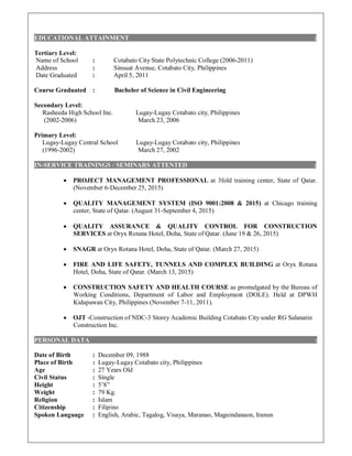 EDUCATIONAL ATTAINMENT :
Tertiary Level:
Name of School : Cotabato City State Polytechnic College (2006-2011)
Address : Sinsuat Avenue, Cotabato City, Philippines
Date Graduated : April 5, 2011
Course Graduated : Bachelor of Science in Civil Engineering
Secondary Level:
Rasheeda High School Inc. Lugay-Lugay Cotabato city, Philippines
(2002-2006) March 23, 2006
Primary Level:
Lugay-Lugay Central School Lugay-Lugay Cotabato city, Philippines
(1996-2002) March 27, 2002
IN-SERVICE TRAININGS / SEMINARS ATTENTED :
 PROJECT MANAGEMENT PROFESSIONAL at 3fold training center, State of Qatar.
(November 6-December 25, 2015)
 QUALITY MANAGEMENT SYSTEM (ISO 9001:2008 & 2015) at Chicago training
center, State of Qatar. (August 31-September 4, 2015)
 QUALITY ASSURANCE & QUALITY CONTROL FOR CONSTRUCTION
SERVICES at Oryx Rotana Hotel, Doha, State of Qatar. (June 19 & 26, 2015)
 SNAGR at Oryx Rotana Hotel, Doha, State of Qatar. (March 27, 2015)
 FIRE AND LIFE SAFETY, TUNNELS AND COMPLEX BUILDING at Oryx Rotana
Hotel, Doha, State of Qatar. (March 13, 2015)
 CONSTRUCTION SAFETY AND HEALTH COURSE as promulgated by the Bureau of
Working Conditions, Department of Labor and Employment (DOLE). Held at DPWH
Kidapawan City, Philippines (November 7-11, 2011).
 OJT -Construction of NDC-3 Storey Academic Building Cotabato City under RG Salanatin
Construction Inc.
PERSONAL DATA :
Date of Birth : December 09, 1988
Place of Birth : Lugay-Lugay Cotabato city, Philippines
Age : 27 Years Old
Civil Status : Single
Height : 5’8”
Weight : 79 Kg.
Religion : Islam
Citizenship : Filipino
Spoken Language : English, Arabic, Tagalog, Visaya, Maranao, Maguindanaon, Iranun
 