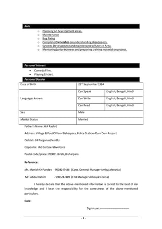 - 4 -
Role
o Planningondevelopmentareas.
o Maintenance
o Bug fixing
o Complete Ownershiponunderstandingclientneeds.
o System, Developmentandmaintenance of Service Area.
o Mentoringjuniortraineesandpreparingtrainingmaterial onproject.
Personel Interest
 ComedyFilm.
 PlayingCricket.
Personal Dossier
Date of Birth 23rd
September1984
Languagesknown
Can Speak English, Bengali,Hindi
Can Write English,Bengali,Hindi
Can Read English,Bengali,Hindi
Sex Male
Marital Status Married
Father’sName:H A Rashid
Address:Village &PostOffice- Bisharpara,Police Station- DumDumAirport
District- 24 Parganas(North)
Opposite: IACCoOperative Gate
Postal code/place:700051 Birati,Bisharpara
Reference:
Mr. ManishKr Pandey - 9903247488 (Corp.General ManagerAmbujaNeotia)
Mr. Abdul Rahim - 9903247489 (FnB Manager AmbujaNeotia)
I hereby declare that the above-mentioned information is correct to the best of my
knowledge and I bear the responsibility for the correctness of the above-mentioned
particulars.
Date:
Signature:-------------------------------
 