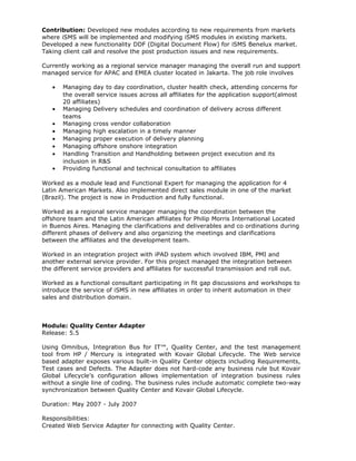 Contribution: Developed new modules according to new requirements from markets
where iSMS will be implemented and modifying iSMS modules in existing markets.
Developed a new functionality DDF (Digital Document Flow) for iSMS Benelux market.
Taking client call and resolve the post production issues and new requirements.
Currently working as a regional service manager managing the overall run and support
managed service for APAC and EMEA cluster located in Jakarta. The job role involves
• Managing day to day coordination, cluster health check, attending concerns for
the overall service issues across all affiliates for the application support(almost
20 affiliates)
• Managing Delivery schedules and coordination of delivery across different
teams
• Managing cross vendor collaboration
• Managing high escalation in a timely manner
• Managing proper execution of delivery planning
• Managing offshore onshore integration
• Handling Transition and Handholding between project execution and its
inclusion in R&S
• Providing functional and technical consultation to affiliates
Worked as a module lead and Functional Expert for managing the application for 4
Latin American Markets. Also implemented direct sales module in one of the market
(Brazil). The project is now in Production and fully functional.
Worked as a regional service manager managing the coordination between the
offshore team and the Latin American affiliates for Philip Morris International Located
in Buenos Aires. Managing the clarifications and deliverables and co ordinations during
different phases of delivery and also organizing the meetings and clarifications
between the affiliates and the development team.
Worked in an integration project with iPAD system which involved IBM, PMI and
another external service provider. For this project managed the integration between
the different service providers and affiliates for successful transmission and roll out.
Worked as a functional consultant participating in fit gap discussions and workshops to
introduce the service of iSMS in new affiliates in order to inherit automation in their
sales and distribution domain.
Module: Quality Center Adapter
Release: 5.5
Using Omnibus, Integration Bus for IT™, Quality Center, and the test management
tool from HP / Mercury is integrated with Kovair Global Lifecycle. The Web service
based adapter exposes various built-in Quality Center objects including Requirements,
Test cases and Defects. The Adapter does not hard-code any business rule but Kovair
Global Lifecycle’s configuration allows implementation of integration business rules
without a single line of coding. The business rules include automatic complete two-way
synchronization between Quality Center and Kovair Global Lifecycle.
Duration: May 2007 - July 2007
Responsibilities:
Created Web Service Adapter for connecting with Quality Center.
 