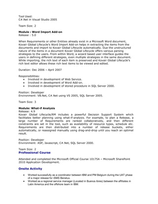 Tool Used:
C#.Net in Visual Studio 2005
Team Size: 2
Module : Word Import Add-on
Release : 5.0
When Requirements or other Entities already exist in a Microsoft Word document,
Kovair Global Lifecycle’s Word Import Add-on helps in extracting the items from the
documents and import to Kovair Global Lifecycle automatically. Due the unstructured
nature of the items in a document Kovair Global Lifecycle offers various parsing
strategies to the users. From within Word, a wizard based user interface guides the
users in defining different strategies, even multiple strategies in the same document.
While importing, the rich text of each item is preserved and Kovair Global Lifecycle’s
rich text editor allows these rich text items to be viewed and edited.
Duration: Dec 2006 – April 2007
Responsibilities:
• Involved in development of Web Service.
• Involved in development of Word Add-on.
• Involved in development of stored procedure in SQL Server 2000.
Position: Developer
Environment: VB.Net, C#.Net using VS 2005, SQL Server 2005.
Team Size: 3
Module: What-if Analysis
Release: 4.9
Kovair Global Lifecycle/RM includes a powerful Decision Support System which
facilitates better planning using what-if-analysis. For example, to plan a Release, a
large number of Requirements are ranked collaboratively, and then different
constraints are set in the tool, such as availability of resource types, schedule etc.
Requirements are then distributed into a number of release buckets, either
automatically, or reassigned manually using drag-and-drop until you reach an optimal
result.
Position: Developer
Environment: ASP, Javascript, C#.Net, SQL Server 2000.
Team Size: 2
Professional Course
Attended and completed the Microsoft Official Course 10175A – Microsoft SharePoint
2010 Application Development.
Onsite Activity
• Worked successfully as a coordinator between IBM and PM Belgium during the UAT phase
of a major release for iSMS Benelux.
• Worked as a regional service manager (Located in Buenos Aires) between the affiliates in
Latin America and the offshore team in IBM.
 