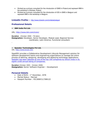 • Worked as a primary consultant for the introduction of iSMS in Poland and represent IBM in
the workshop in Warsaw, Poland.
• Worked as a primary consultant for the introduction of iOS in iSMS in Belgium and
represent IBM in the workshop in Belgium.
LinkedIn Profile: - http://www.linkedin.com/in/debabratapal
Professional Details
 IBM India Pvt Ltd.
URL: http://www.ibm.com/in/en/
Duration (October 2008 – Till date)
Designation: Developer, Senior Developer, Module Lead, Regional Service
coordinator, Latin America. Functional consultant.
.
 Speedev Technologies Pvt Ltd.
URL: http://www.kovair.com
SpeeDEV provides a Collaborative Development Lifecycle Management solution for
software development teams and engineering organizations to manage the entire
process of defining, designing, developing and deploying technology applications.
Speedev has been selected as one of the top 100 companies by Silicon India in its
eighth si100 annual listing of companies.
Duration (October 2005 – October 2008)
Designation: Senior Software Engineer – Development
Personal Details
• Date of Birth : 1st
December, 1978
• Marital Status : Married
• Passport Number : F0138987/L7388122
 