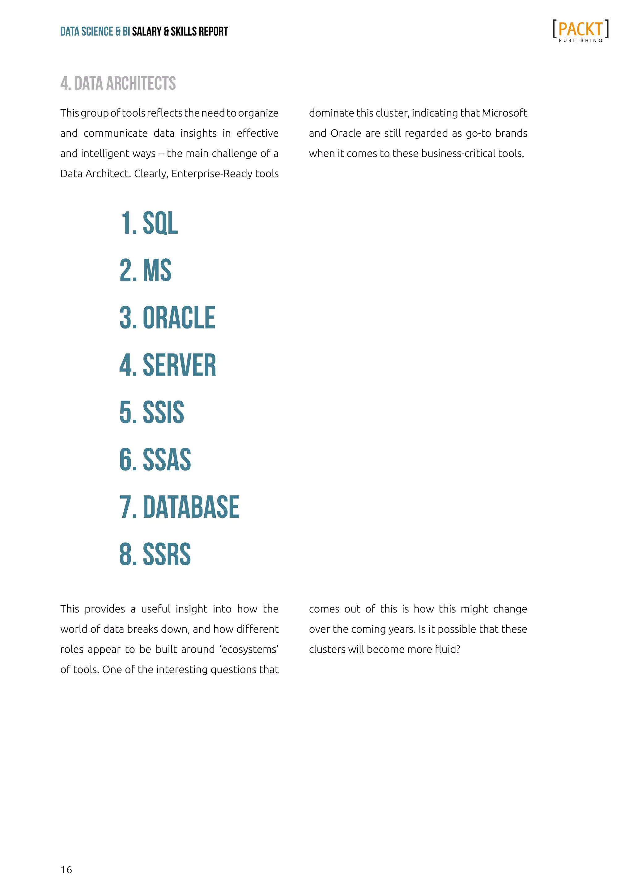 16
Data Science & Bi Salary & Skills Report
This provides a useful insight into how the
world of data breaks down, and how different
roles appear to be built around ‘ecosystems’
of tools. One of the interesting questions that
comes out of this is how this might change
over the coming years. Is it possible that these
clusters will become more fluid?
Thisgroupoftoolsreflectstheneedtoorganize
and communicate data insights in effective
and intelligent ways – the main challenge of a
Data Architect. Clearly, Enterprise-Ready tools
dominate this cluster, indicating that Microsoft
and Oracle are still regarded as go-to brands
when it comes to these business-critical tools.
4. Data Architects
1. sql
2. ms
3. oracle
4. server
5. ssis
6. ssas
7. database
8. ssrs
 