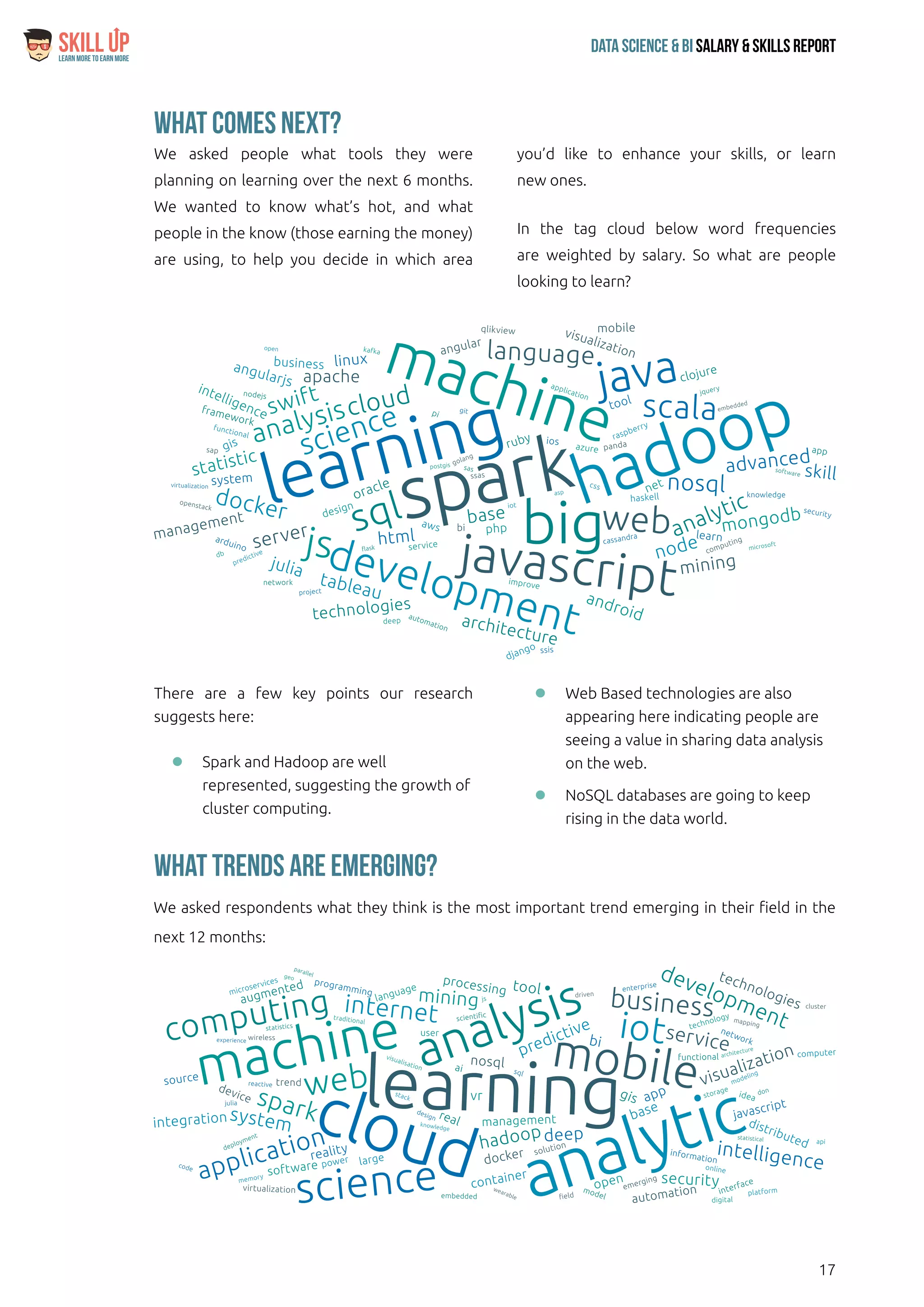 17
Data Science & Bi Salary & Skills ReportLearn More To Earn More
$
There are a few key points our research
suggests here:
ll Spark and Hadoop are well
represented, suggesting the growth of
cluster computing.
ll Web Based technologies are also
appearing here indicating people are
seeing a value in sharing data analysis
on the web.
ll NoSQL databases are going to keep
rising in the data world.
What comes next?
We asked people what tools they were
planning on learning over the next 6 months.
We wanted to know what’s hot, and what
people in the know (those earning the money)
are using, to help you decide in which area
you’d like to enhance your skills, or learn
new ones.
In the tag cloud below word frequencies
are weighted by salary. So what are people
looking to learn?
What Trends Are Emerging?
We asked respondents what they think is the most important trend emerging in their field in the
next 12 months:
 