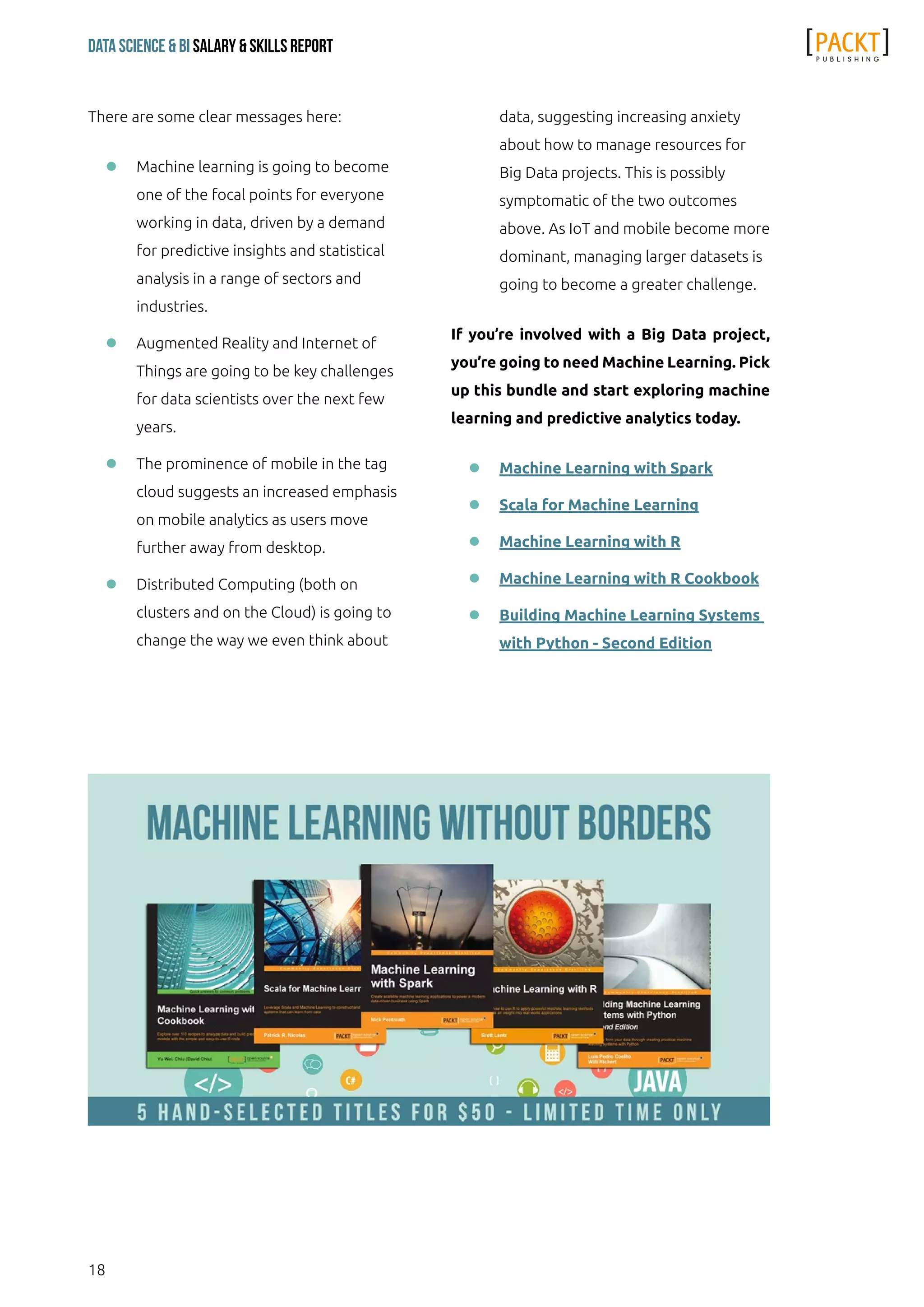 18
Data Science & Bi Salary & Skills Report
There are some clear messages here:
ll Machine learning is going to become
one of the focal points for everyone
working in data, driven by a demand
for predictive insights and statistical
analysis in a range of sectors and
industries.
ll Augmented Reality and Internet of
Things are going to be key challenges
for data scientists over the next few
years.
ll The prominence of mobile in the tag
cloud suggests an increased emphasis
on mobile analytics as users move
further away from desktop.
ll Distributed Computing (both on
clusters and on the Cloud) is going to
change the way we even think about
data, suggesting increasing anxiety
about how to manage resources for
Big Data projects. This is possibly
symptomatic of the two outcomes
above. As IoT and mobile become more
dominant, managing larger datasets is
going to become a greater challenge.
If you’re involved with a Big Data project,
you’re going to need Machine Learning. Pick
up this bundle and start exploring machine
learning and predictive analytics today.
ll Machine Learning with Spark
ll Scala for Machine Learning
ll Machine Learning with R
ll Machine Learning with R Cookbook
ll Building Machine Learning Systems
with Python - Second Edition
 
