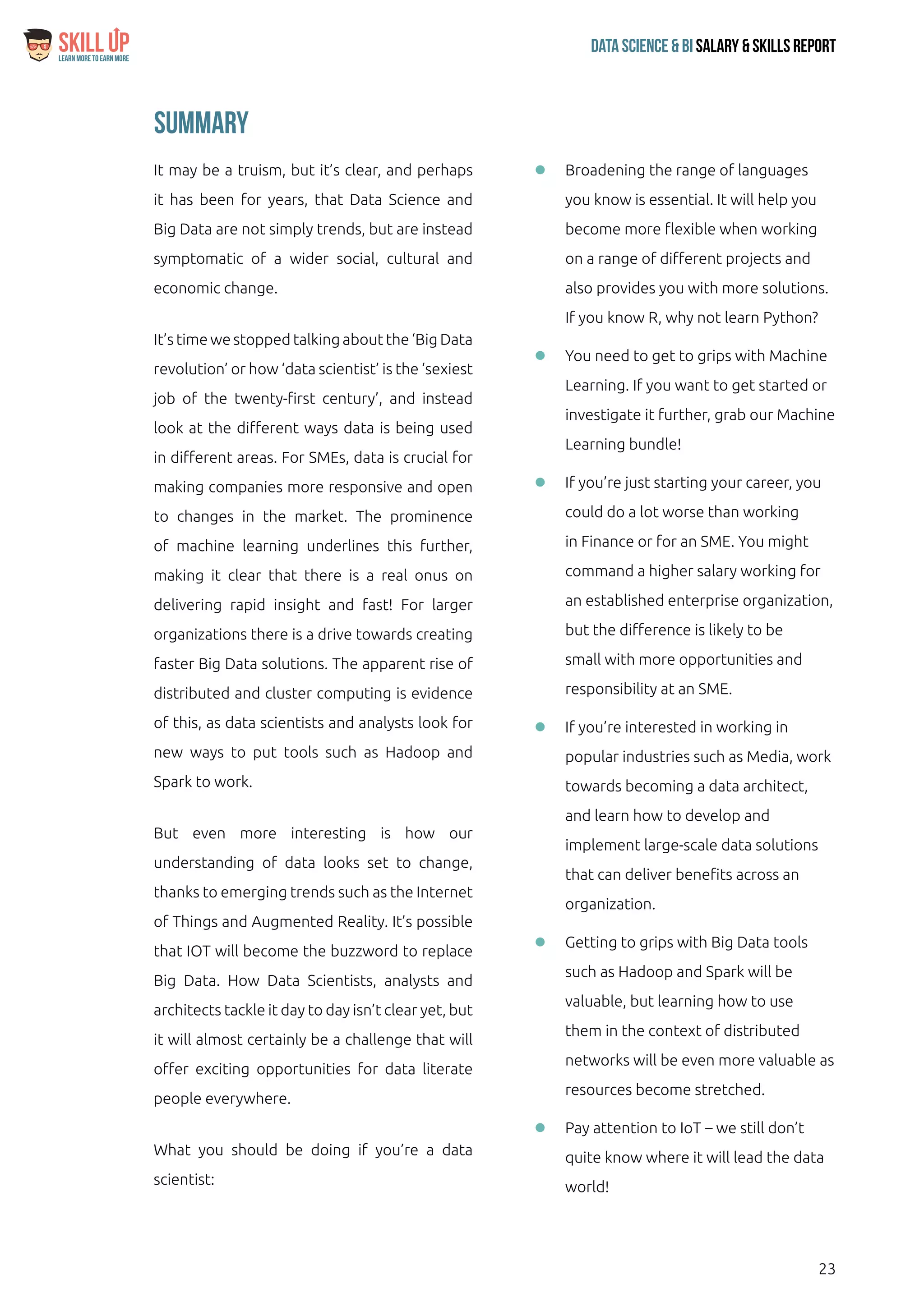 23
Data Science & Bi Salary & Skills ReportLearn More To Earn More
$
Summary
It may be a truism, but it’s clear, and perhaps
it has been for years, that Data Science and
Big Data are not simply trends, but are instead
symptomatic of a wider social, cultural and
economic change.
It’s time we stopped talking about the ‘Big Data
revolution’ or how ‘data scientist’ is the ‘sexiest
job of the twenty-first century’, and instead
look at the different ways data is being used
in different areas. For SMEs, data is crucial for
making companies more responsive and open
to changes in the market. The prominence
of machine learning underlines this further,
making it clear that there is a real onus on
delivering rapid insight and fast! For larger
organizations there is a drive towards creating
faster Big Data solutions. The apparent rise of
distributed and cluster computing is evidence
of this, as data scientists and analysts look for
new ways to put tools such as Hadoop and
Spark to work.
But even more interesting is how our
understanding of data looks set to change,
thanks to emerging trends such as the Internet
of Things and Augmented Reality. It’s possible
that IOT will become the buzzword to replace
Big Data. How Data Scientists, analysts and
architects tackle it day to day isn’t clear yet, but
it will almost certainly be a challenge that will
offer exciting opportunities for data literate
people everywhere.
What you should be doing if you’re a data
scientist:
ll Broadening the range of languages
you know is essential. It will help you
become more flexible when working
on a range of different projects and
also provides you with more solutions.
If you know R, why not learn Python?
ll You need to get to grips with Machine
Learning. If you want to get started or
investigate it further, grab our Machine
Learning bundle!
ll If you’re just starting your career, you
could do a lot worse than working
in Finance or for an SME. You might
command a higher salary working for
an established enterprise organization,
but the difference is likely to be
small with more opportunities and
responsibility at an SME.
ll If you’re interested in working in
popular industries such as Media, work
towards becoming a data architect,
and learn how to develop and
implement large-scale data solutions
that can deliver benefits across an
organization.
ll Getting to grips with Big Data tools
such as Hadoop and Spark will be
valuable, but learning how to use
them in the context of distributed
networks will be even more valuable as
resources become stretched.
ll Pay attention to IoT – we still don’t
quite know where it will lead the data
world!
 