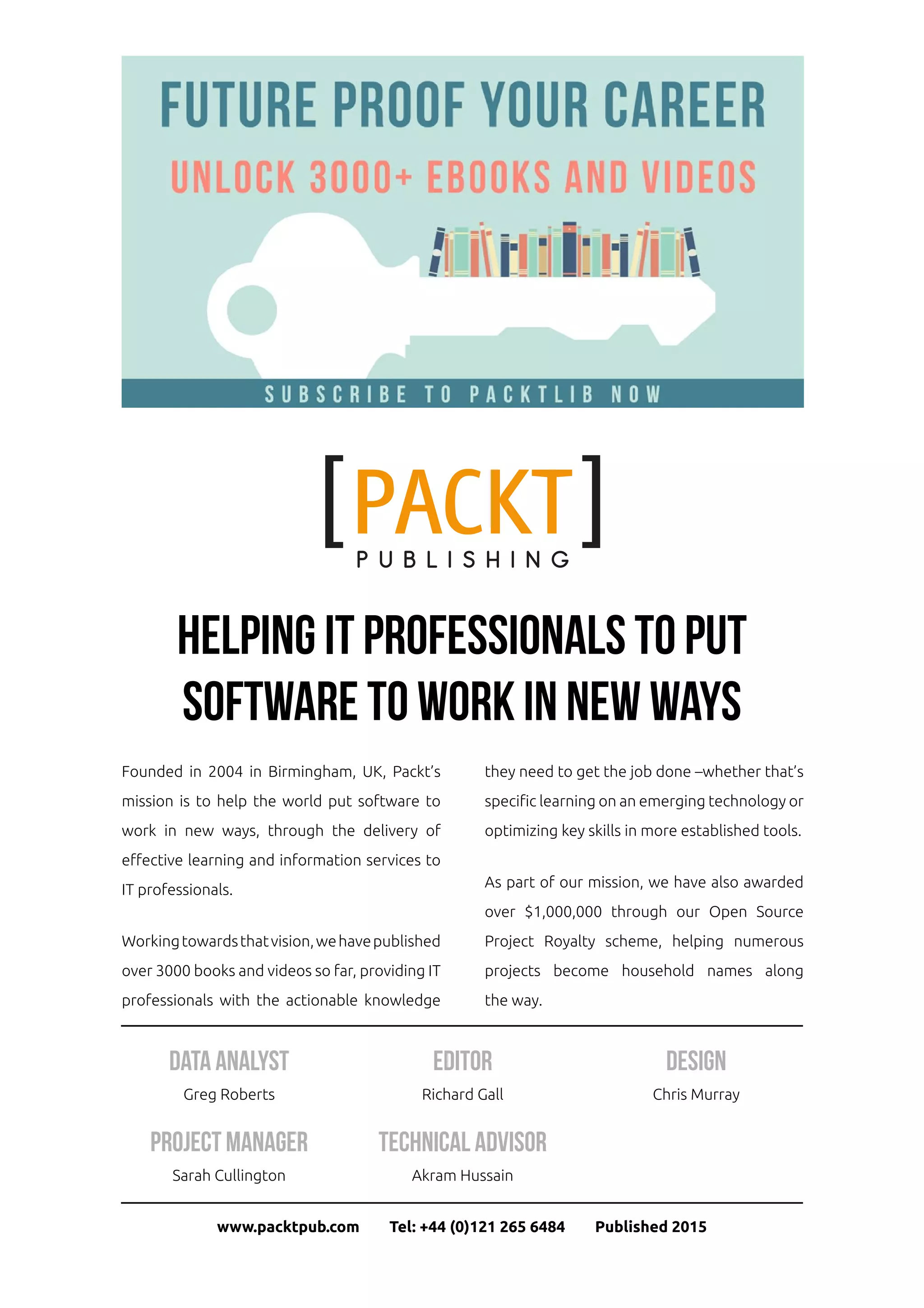 Helping IT professionals to put
software to work in new ways
www.packtpub.com Tel: +44 (0)121 265 6484 Published 2015
Data Analyst
Greg Roberts
Project Manager
Sarah Cullington
Editor
Richard Gall
Technical Advisor
Akram Hussain
Design
Chris Murray
Founded in 2004 in Birmingham, UK, Packt’s
mission is to help the world put software to
work in new ways, through the delivery of
effective learning and information services to
IT professionals.
Workingtowardsthatvision,wehavepublished
over 3000 books and videos so far, providing IT
professionals with the actionable knowledge
they need to get the job done –whether that’s
specific learning on an emerging technology or
optimizing key skills in more established tools.
As part of our mission, we have also awarded
over $1,000,000 through our Open Source
Project Royalty scheme, helping numerous
projects become household names along
the way.
 