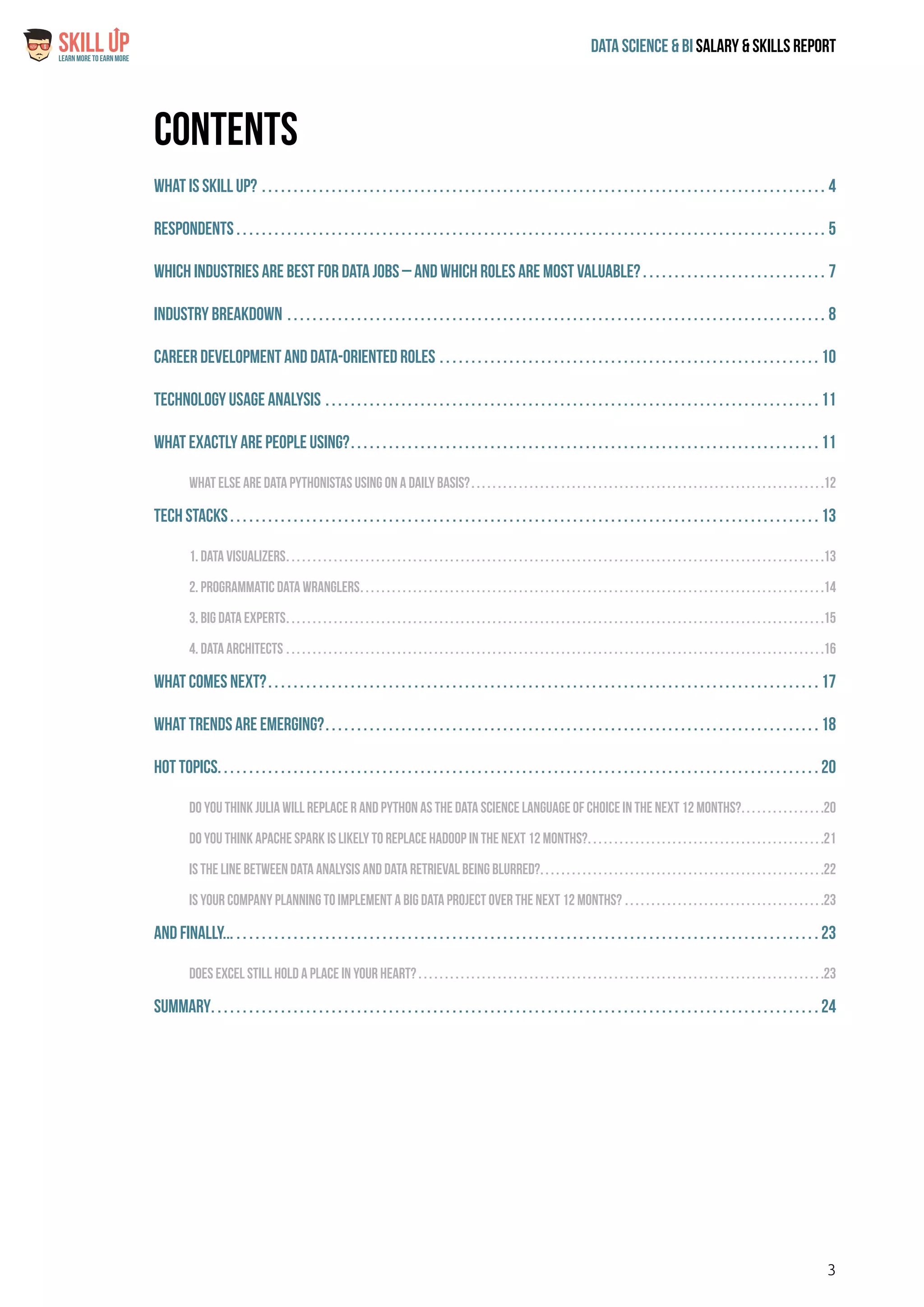 3
Data Science & Bi Salary & Skills ReportLearn More To Earn More
$
Contents
What is Skill Up?. . . . . . . . . . . . . . . . . . . . . . . . . . . . . . . . . . . . . . . . . . . . . . . . . . . . . . . . . . . . . . . . . . . . . . . . . . . . . . . . . . . . . . . . . . 4
Respondents. . . . . . . . . . . . . . . . . . . . . . . . . . . . . . . . . . . . . . . . . . . . . . . . . . . . . . . . . . . . . . . . . . . . . . . . . . . . . . . . . . . . . . . . . . . . . . 5
Which Industries are best for Data jobs – and which roles are most valuable?. . . . . . . . . . . . . . . . . . . . . . . . . . . . . . 7
Industry Breakdown. . . . . . . . . . . . . . . . . . . . . . . . . . . . . . . . . . . . . . . . . . . . . . . . . . . . . . . . . . . . . . . . . . . . . . . . . . . . . . . . . . . . . . 8
Career Development and Data-Oriented Roles. . . . . . . . . . . . . . . . . . . . . . . . . . . . . . . . . . . . . . . . . . . . . . . . . . . . . . . . . . . . . 10
Technology Usage Analysis. . . . . . . . . . . . . . . . . . . . . . . . . . . . . . . . . . . . . . . . . . . . . . . . . . . . . . . . . . . . . . . . . . . . . . . . . . . . . . . 11
What exactly are people using?. . . . . . . . . . . . . . . . . . . . . . . . . . . . . . . . . . . . . . . . . . . . . . . . . . . . . . . . . . . . . . . . . . . . . . . . . . . 11
What else are data Pythonistas using on a daily basis?. . . . . . . . . . . . . . . . . . . . . . . . . . . . . . . . . . . . . . . . . . . . . . . . . . . . . . . . . . . . . . . . . . . 12
Tech Stacks. . . . . . . . . . . . . . . . . . . . . . . . . . . . . . . . . . . . . . . . . . . . . . . . . . . . . . . . . . . . . . . . . . . . . . . . . . . . . . . . . . . . . . . . . . . . . . 13
1. Data Visualizers. . . . . . . . . . . . . . . . . . . . . . . . . . . . . . . . . . . . . . . . . . . . . . . . . . . . . . . . . . . . . . . . . . . . . . . . . . . . . . . . . . . . . . . . . . . . . . . . . . . . . . 13
2. Programmatic Data Wranglers. . . . . . . . . . . . . . . . . . . . . . . . . . . . . . . . . . . . . . . . . . . . . . . . . . . . . . . . . . . . . . . . . . . . . . . . . . . . . . . . . . . . . . . . 14
3. Big Data Experts. . . . . . . . . . . . . . . . . . . . . . . . . . . . . . . . . . . . . . . . . . . . . . . . . . . . . . . . . . . . . . . . . . . . . . . . . . . . . . . . . . . . . . . . . . . . . . . . . . . . . . 15
4. Data Architects. . . . . . . . . . . . . . . . . . . . . . . . . . . . . . . . . . . . . . . . . . . . . . . . . . . . . . . . . . . . . . . . . . . . . . . . . . . . . . . . . . . . . . . . . . . . . . . . . . . . . . 16
What comes next?. . . . . . . . . . . . . . . . . . . . . . . . . . . . . . . . . . . . . . . . . . . . . . . . . . . . . . . . . . . . . . . . . . . . . . . . . . . . . . . . . . . . . . . . 17
What Trends Are Emerging?. . . . . . . . . . . . . . . . . . . . . . . . . . . . . . . . . . . . . . . . . . . . . . . . . . . . . . . . . . . . . . . . . . . . . . . . . . . . . . . 18
Hot Topics. . . . . . . . . . . . . . . . . . . . . . . . . . . . . . . . . . . . . . . . . . . . . . . . . . . . . . . . . . . . . . . . . . . . . . . . . . . . . . . . . . . . . . . . . . . . . . . 20
Do you think Julia will replace R and Python as the data science language of choice in the next 12 months?. . . . . . . . . . . . . . . . 20
Do you think Apache Spark is likely to Replace Hadoop in the next 12 months?. . . . . . . . . . . . . . . . . . . . . . . . . . . . . . . . . . . . . . . . . . . . . 21
Is the line between data analysis and data retrieval being blurred?. . . . . . . . . . . . . . . . . . . . . . . . . . . . . . . . . . . . . . . . . . . . . . . . . . . . . . 22
Is your company planning to implement a big data project over the next 12 months?. . . . . . . . . . . . . . . . . . . . . . . . . . . . . . . . . . . . . . 23
And finally.... . . . . . . . . . . . . . . . . . . . . . . . . . . . . . . . . . . . . . . . . . . . . . . . . . . . . . . . . . . . . . . . . . . . . . . . . . . . . . . . . . . . . . . . . . . . . 23
Does Excel still hold a place in your heart?. . . . . . . . . . . . . . . . . . . . . . . . . . . . . . . . . . . . . . . . . . . . . . . . . . . . . . . . . . . . . . . . . . . . . . . . . . . . . 23
Summary. . . . . . . . . . . . . . . . . . . . . . . . . . . . . . . . . . . . . . . . . . . . . . . . . . . . . . . . . . . . . . . . . . . . . . . . . . . . . . . . . . . . . . . . . . . . . . . . . 24
 