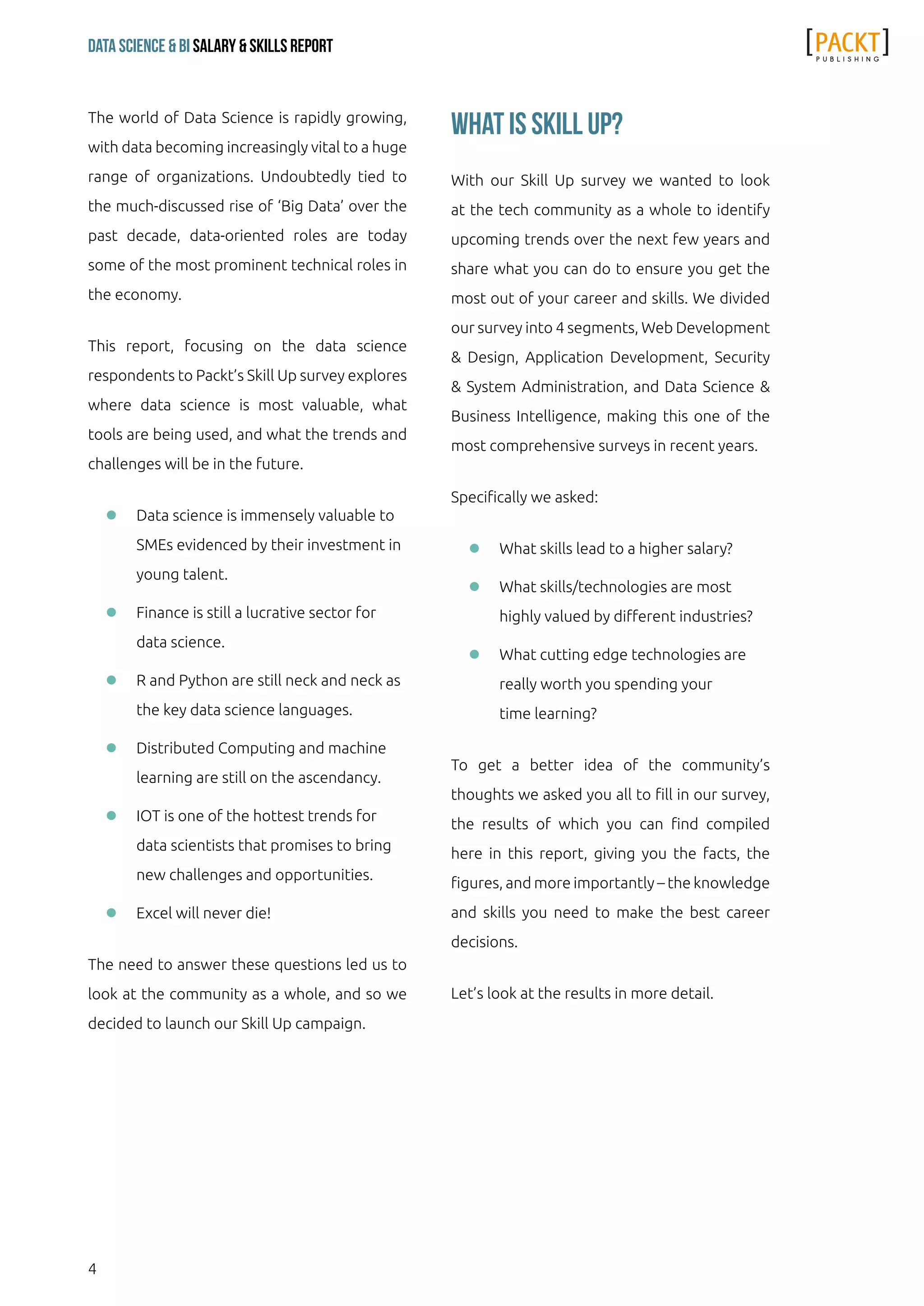 4
Data Science & Bi Salary & Skills Report
The world of Data Science is rapidly growing,
with data becoming increasingly vital to a huge
range of organizations. Undoubtedly tied to
the much-discussed rise of ‘Big Data’ over the
past decade, data-oriented roles are today
some of the most prominent technical roles in
the economy.
This report, focusing on the data science
respondents to Packt’s Skill Up survey explores
where data science is most valuable, what
tools are being used, and what the trends and
challenges will be in the future.
ll Data science is immensely valuable to
SMEs evidenced by their investment in
young talent.
ll Finance is still a lucrative sector for
data science.
ll R and Python are still neck and neck as
the key data science languages.
ll Distributed Computing and machine
learning are still on the ascendancy.
ll IOT is one of the hottest trends for
data scientists that promises to bring
new challenges and opportunities.
ll Excel will never die!
The need to answer these questions led us to
look at the community as a whole, and so we
decided to launch our Skill Up campaign.
What is Skill Up?
With our Skill Up survey we wanted to look
at the tech community as a whole to identify
upcoming trends over the next few years and
share what you can do to ensure you get the
most out of your career and skills. We divided
our survey into 4 segments, Web Development
& Design, Application Development, Security
& System Administration, and Data Science &
Business Intelligence, making this one of the
most comprehensive surveys in recent years.
Specifically we asked:
ll What skills lead to a higher salary?
ll What skills/technologies are most
highly valued by different industries?
ll What cutting edge technologies are
really worth you spending your
time learning?
To get a better idea of the community’s
thoughts we asked you all to fill in our survey,
the results of which you can find compiled
here in this report, giving you the facts, the
figures, and more importantly – the knowledge
and skills you need to make the best career
decisions.
Let’s look at the results in more detail.
 