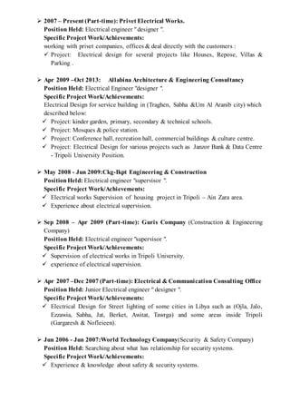  2007 – Present (Part-time): Privet Electrical Works.
Position Held: Electrical engineer "designer ".
Specific Project Work/Achievements:
working with privet companies, offices & deal directly with the customers :
 Project: Electrical design for several projects like Houses, Repose, Villas &
Parking .
 Apr 2009 –Oct 2013: Allabina Architecture & Engineering Consultancy
Position Held: Electrical Engineer "designer ".
Specific Project Work/Achievements:
Electrical Design for service building in (Traghen, Sabha &Um Al Aranib city) which
described below:
 Project: kinder garden, primary, secondary & technical schools.
 Project: Mosques & police station.
 Project: Conference hall, recreation hall, commercial buildings & culture centre.
 Project: Electrical Design for various projects such as Janzor Bank & Data Centre
- Tripoli University Position.
 May 2008 - Jun 2009:Ckg-Ikpt Engineering & Construction
PositionHeld: Electrical engineer "supervisor ".
Specific Project Work/Achievements:
 Electrical works Supervision of housing project in Tripoli – Ain Zara area.
 Experience about electrical supervision.
 Sep 2008 – Apr 2009 (Part-time): Guris Company (Construction & Engineering
Company)
Position Held: Electrical engineer "supervisor ".
Specific Project Work/Achievements:
 Supervision of electrical works in Tripoli University.
 experience of electrical supervision.
 Apr 2007 –Dec 2007 (Part-time): Electrical & Communication Consulting Office
Position Held: Junior Electrical engineer " designer ".
Specific Project Work/Achievements:
 Electrical Design for Street lighting of some cities in Libya such as (Ojla, Jalo,
Ezzawia, Sabha, Jat, Berket, Awitat, Tawrga) and some areas inside Tripoli
(Gargaresh & Nofleieen).
 Jun 2006 - Jun 2007:World Technology Company(Security & Safety Company)
Position Held: Searching about what has relationship for security systems.
Specific Project Work/Achievements:
 Experience & knowledge about safety & security systems.
 