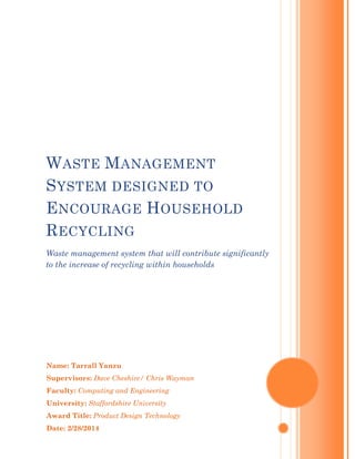Name: Tarrall Yanzu
Supervisors: Dave Cheshire/ Chris Wayman
Faculty: Computing and Engineering
University: Staffordshire University
Award Title: Product Design Technology
Date: 2/28/2014
WASTE MANAGEMENT
SYSTEM DESIGNED TO
ENCOURAGE HOUSEHOLD
RECYCLING
Waste management system that will contribute significantly
to the increase of recycling within households
 