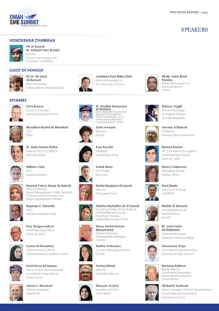 POST SHOW REPORT – 2015
SPEAKERS
HONOURABLE CHAIRMAN
HH Al Sayyid
Dr. Adham Turki Al Said
Partner,
The Firm for Business and
Economic Consulting
Jonathan Paul Wilks CMG
British Ambassador to
the Sultanate of Oman
HE Mr. Indra Mani
Pandey
Indian Ambassador to
the Sultanate of
Oman
GUEST OF HONOUR
HE Dr. Ali Saud
Al-Bemani
Vice Chancellor,
Sultan Qaboos University (SQU)
Paul Gregorowitsch
Chief Executive Officer
Oman Air SAOC
Aysha Al-Mudahka
Chief Executive Officer
Qatar Business Incubation Center
SPEAKERS
Sami Omar Al Hassan
Nomou Oman Fund Manager
& Investment Executive of
GroFin Oman
James J. Macleod
General Manager,
Zeenah PR
Chris Breeze
Country Chairman
Shell Development Oman
Dr. Khalfan Mohamed
Al Barwani
Vice President Economic
Research & Statistics,
Financial Stability, and
International Relation,
Central Bank of Oman
Musallam Rashid Al Mandhari
CEO
OPAL
Duha Awayes
Services,
Protiviti
Dr. Dalia Samra-Rothe
Deputy CEO and Director
AHK Abu Dhabi
Rym Aoudia
President,
Knowledge Oman
William Crew
CEO
Inspired Solutions
Suhail Masri
VP of Sales,
Bayt.com
Nasima Yahya Zirook Al-Balushi
Director General
Export Development, Public Authority
for Investment Promotion and
Export Development (Ithraa)
Nadia Maqbool Al Lawati
Director,
23 Degrees North
Raphael V. Parambi
CEO,
SME Development Fund
Shaima Murtadha Ali Al Lawati
Founding Partner Oman & Senior
Sustainability and Social
Investment Advisor,
Sustainable Square Oman
Nasra Abdulrahman
Mohammed
Partner & Business
Development Manager,
Tawasul
Shatha Al Maskiry
Country Managing Director,
Protiviti
Pankaj Khimji
Director,
Khimji Ramdas LLC
Maryam Al Amri
Founder and CEO,
Youth Vision
Stefano Virgilli
General Manager,
Al Majarah Business
and Development
Anvwar Al Balushi
Chairman,
Anvwar Asian Investments
Raman Trehan
VP, Commercial & Logistics,
Jindal Shadeed Iron &
Steel LLC (JSIS)
Sherry Colbourne
Managing Partner,
Startup Oman
Paul Steele
Director of Training,
AMIDEAST
Rashid Al Barwani
Founder/Director of
RevGX-Fitness,
RevGX
Dr. Jalal Saleh
Al Hadhrami
Chairman/Founder,
Celebrity Global Holdings
Amararam Gujar
Commercial Representative,
Embassy of India, Muscat
Nicholas Pattison
Board Director,
Oman-British Friendship
Association/Truckoman
Group SAOG
Ali Bakhit Kashoob
Senior Manager, Product Development,
Oman Telecommunications
Company S.A.O.G
 