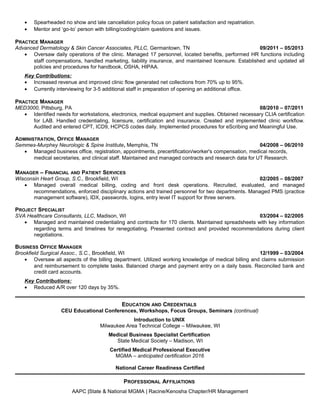 • Spearheaded no show and late cancellation policy focus on patient satisfaction and repatriation.
• Mentor and ‘go-to’ person with billing/coding/claim questions and issues.
PRACTICE MANAGER
Advanced Dermatology & Skin Cancer Associates, PLLC, Germantown, TN 09/2011 – 05/2013
• Oversaw daily operations of the clinic. Managed 17 personnel, located benefits, performed HR functions including
staff compensations, handled marketing, liability insurance, and maintained licensure. Established and updated all
policies and procedures for handbook, OSHA, HIPAA.
Key Contributions:
• Increased revenue and improved clinic flow generated net collections from 70% up to 95%.
• Currently interviewing for 3-5 additional staff in preparation of opening an additional office.
PRACTICE MANAGER
MED3000, Pittsburg, PA 08/2010 – 07/2011
• Identified needs for workstations, electronics, medical equipment and supplies. Obtained necessary CLIA certification
for LAB. Handled credentialing, licensure, certification and insurance. Created and implemented clinic workflow.
Audited and entered CPT, ICD9, HCPCS codes daily. Implemented procedures for eScribing and Meaningful Use.
ADMINISTRATION, OFFICE MANAGER
Semmes-Murphey Neurologic & Spine Institute, Memphis, TN 04/2008 – 06/2010
• Managed business office, registration, appointments, precertification/worker's compensation, medical records,
medical secretaries, and clinical staff. Maintained and managed contracts and research data for UT Research.
MANAGER – FINANCIAL AND PATIENT SERVICES
Wisconsin Heart Group, S.C., Brookfield, WI 02/2005 – 08/2007
• Managed overall medical billing, coding and front desk operations. Recruited, evaluated, and managed
recommendations, enforced disciplinary actions and trained personnel for two departments. Managed PMS (practice
management software), IDX, passwords, logins, entry level IT support for three servers.
PROJECT SPECIALIST
SVA Healthcare Consultants, LLC, Madison, WI 03/2004 – 02/2005
• Managed and maintained credentialing and contracts for 170 clients. Maintained spreadsheets with key information
regarding terms and timelines for renegotiating. Presented contract and provided recommendations during client
negotiations.
BUSINESS OFFICE MANAGER
Brookfield Surgical Assoc., S.C., Brookfield, WI 12/1999 – 03/2004
• Oversaw all aspects of the billing department. Utilized working knowledge of medical billing and claims submission
and reimbursement to complete tasks. Balanced charge and payment entry on a daily basis. Reconciled bank and
credit card accounts.
Key Contributions:
• Reduced A/R over 120 days by 35%.
EDUCATION AND CREDENTIALS
CEU Educational Conferences, Workshops, Focus Groups, Seminars (continual)
Introduction to UNIX
Milwaukee Area Technical College – Milwaukee, WI
Medical Business Specialist Certification
State Medical Society – Madison, WI
Certified Medical Professional Executive
MGMA – anticipated certification 2016
National Career Readiness Certified
PROFESSIONAL AFFILIATIONS
AAPC |State & National MGMA | Racine/Kenosha Chapter/HR Management
 