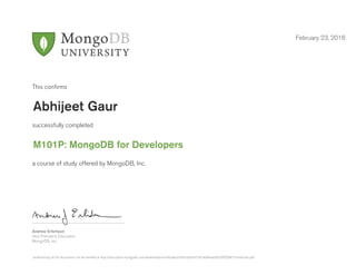 Andrew Erlichson
Vice President, Education
MongoDB, Inc.
This conﬁrms
successfully completed
a course of study offered by MongoDB, Inc.
February 23, 2016
Abhijeet Gaur
M101P: MongoDB for Developers
Authenticity of this document can be verified at http://education.mongodb.com/downloads/certificates/c047a3ba3473424d94ead0029f9208f1/Certificate.pdf
 
