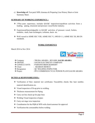 Page 2
c) Knowledge of: Test pack NDE clearance & Preparing Line History Sheet or Joint
Summary Sheet.
SUMMARY OF WORKING EXPERIENCE :-
 3 Plus years experience, includes QA/QC inspection/expedition activities from a
leading, piping, structural and pressure vessel/boiler industry.
 Experienced/knowledgeable in QA/QC activities of pressure vessel, boilers,
modules, stack, heat exchangers, columns, ducts etc.
 Well versed in ASME SEC VIII, ASME SEC V, AWS D 1.1, ASME SEC IX, BS EN
standards.
WORK EXPERIENCE
March 2014 to Nov 2014
 Company : TRUBA ARABIA , RIYADH ,SAUDI ARABIA
 OWNER : SAUDI ELECTRICITY COMPANY
 CONSULTANTS : PARSONS BRINCKERHOFF
 Client : ARABIAN BEMCO
 Designation : QC WELDING INSPECTOR.
 Project : PP12 COMBINED CYCLE POWER PLANT,SAUDI ARABIA
DUTIES & RESPONSIBILITIES:-
 Verification of Raw material test certificates Traceability checks like heat number,
material identification etc.
 Visual inspection of fit-up prior to welding.
 Thickness measurement for Piping
 Carry out line check-up for pipe lines
 Welding Visual inspection of pipes
 Carry out stage wise inspection
 Coordination for the PQR & WPS with client/customer for approval
 Verification the consumables before welding
 