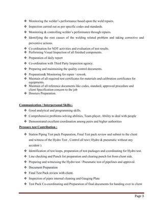 Page 3
 Monitoring the welder’s performance based upon the weld repairs.
 Inspection carried out as per specific codes and standards.
 Monitoring & controlling welder’s performance through repairs.
 Identifying the root causes of the welding related problem and taking corrective and
preventive actions.
 Co-ordination for NDT activities and evaluation of test results.
 Performing Visual Inspection of all finished components.
 Preparation of daily report
 Co-ordination with Third Party Inspection agency.
 Preparing and maintaining the quality control documents.
 Preparation& Monitoring for repair / rework.
 Maintain of all required test certificates for materials and calibration certificates for
equipments.
 Maintain of all reference documents like codes, standard, approved procedure and
client Specification concern to the job
 Dossiers Preparation.
Communication / Interpersonal Skills:-
 Good analytical and programming skills.
 Comprehensive problems solving abilities, Team player, Ability to deal with people
 Demonstrated excellent coordination among peers and higher authorities
Pressure test Contribution :
 Station Piping Test pack Preparation, Final Test pack review and submit to the client
and witness of the Hydro Test , Control all test ( Hydro & pneumatic without any
accident ).
 Identification of test loops, preparation of test packages and coordinating for Hydro test.
 Line checking and Punch list preparation and clearing punch list from client side.
 Preparing and witnessing the Hydro test / Pneumatic test of pipelines and approval.
 Document Preparation
 Final Test Pack review with client.
 Inspection of pipes internal cleaning and Gauging Plate
 Test Pack Co-coordinating and Preparation of final documents for handing over to client
 