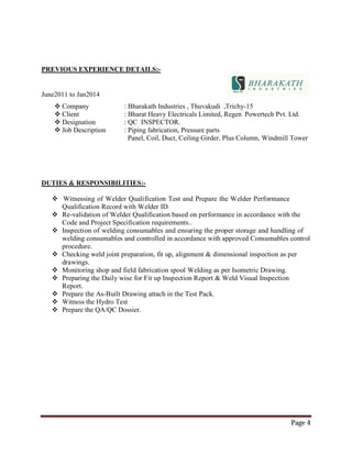 Page 4
PREVIOUS EXPERIENCE DETAILS:-
June2011 to Jan2014
 Company : Bharakath Industries , Thuvakudi ,Trichy-15
 Client : Bharat Heavy Electricals Limited, Regen Powertech Pvt. Ltd.
 Designation : QC INSPECTOR.
 Job Description : Piping fabrication, Pressure parts
Panel, Coil, Duct, Ceiling Girder, Plus Column, Windmill Tower
DUTIES & RESPONSIBILITIES:-
 Witnessing of Welder Qualification Test and Prepare the Welder Performance
Qualification Record with Welder ID.
 Re-validation of Welder Qualification based on performance in accordance with the
Code and Project Specification requirements..
 Inspection of welding consumables and ensuring the proper storage and handling of
welding consumables and controlled in accordance with approved Consumables control
procedure.
 Checking weld joint preparation, fit up, alignment & dimensional inspection as per
drawings.
 Monitoring shop and field fabrication spool Welding as per Isometric Drawing.
 Preparing the Daily wise for Fit up Inspection Report & Weld Visual Inspection
Report.
 Prepare the As-Built Drawing attach in the Test Pack.
 Witness the Hydro Test
 Prepare the QA/QC Dossier.
 