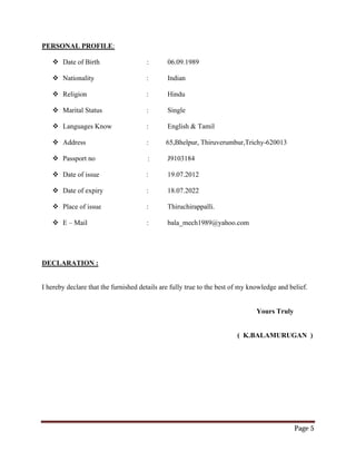 Page 5
PERSONAL PROFILE:
 Date of Birth : 06.09.1989
 Nationality : Indian
 Religion : Hindu
 Marital Status : Single
 Languages Know : English & Tamil
 Address : 65,Bhelpur, Thiruverumbur,Trichy-620013
 Passport no : J9103184
 Date of issue : 19.07.2012
 Date of expiry : 18.07.2022
 Place of issue : Thiruchirappalli.
 E – Mail : bala_mech1989@yahoo.com
DECLARATION :
I hereby declare that the furnished details are fully true to the best of my knowledge and belief.
Yours Truly
( K.BALAMURUGAN )
 