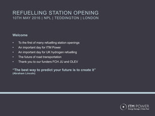 Welcome
• To the first of many refuelling station openings
• An important day for ITM Power
• An important day for UK hydrogen refuelling
• The future of road transportation
• Thank you to our funders FCH JU and OLEV
“The best way to predict your future is to create it”
(Abraham Lincoln)
REFUELLING STATION OPENING
10TH MAY 2016 | NPL | TEDDINGTON | LONDON
 