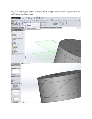 Once you have that open,itistime to start oursketch. Using the spline onsurface tool,draw the basic
profile forthe barrel cam recess.
 