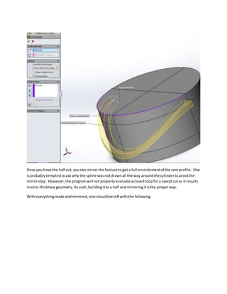 Once you have the half cut, youcan mirror the feature toget a full encirclementof the cam profile. One
isprobablytemptedtoaskwhy the spline wasnotdrawnall the way aroundthe cylindertoavoidthe
mirrorstep. However,the programwill notproperlyevaluateaclosedloopfora sweptcutas itresults
inzero-thicknessgeometry.Assuch,buildingitasa half and mirroringitisthe properway.
Witheverythingmade andmirrored,one shouldbe leftwiththe following.
 