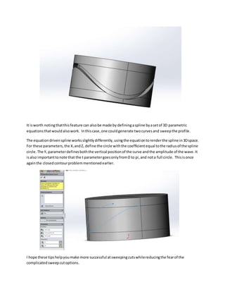 It isworth notingthatthisfeature can alsobe made by definingaspline byasetof 3D parametric
equationsthatwouldalsowork. Inthiscase,one couldgenerate twocurvesand sweepthe profile.
The equationdrivenspline worksslightlydifferently,usingthe equationtorenderthe spline in3Dspace.
For these parameters,the Xt andZt define the circle withthe coefficientequal tothe radiusof the spline
circle.The Yt parameterdefinesboththe vertical positionof the curve andthe amplitude of the wave.It
isalso importanttonote that the t parametergoesonlyfrom0 to pi,and nota full circle. Thisisonce
againthe closedcontourproblemmentionedearlier.
I hope these tipshelpyoumake more successful atsweepingcutswhilereducingthe fearof the
complicatedsweepcutoptions.
 