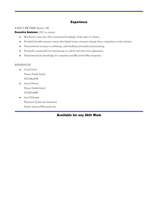 Experience 
JONES LAW FIRM, Benton, AR 
Executive Assistant, 2012 to current 
 Worked in a busy law office and gained knowledge of the tasks of a lawyer. 
 Provided friendly customer service that helped retain customers despite fierce competition in the industry. 
 Demonstrated accuracy in cashiering, cash handling and credit-card processing. 
 Routinely commended for maintaining an orderly and clean store appearance. 
 Demonstrated my knowledge for computers and Microsoft Office programs. 
REFERENCES 
 Carol Green 
Nurse, Family friend 
870-246-6634 
 Lynn Johnson 
Nurse, Family friend 
870-403-8448 
 Lacy Holsinger 
Pharmacy Technician Instructor 
Email: chemica1@hotmail.com 
Available for any Shift Work 
