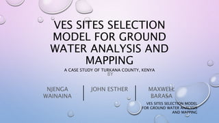 VES SITES SELECTION MODEL
FOR GROUND WATER ANALYSIS
AND MAPPING
VES SITES SELECTION
MODEL FOR GROUND
WATER ANALYSIS AND
MAPPING
BY
A CASE STUDY OF TURKANA COUNTY, KENYA
NJENGA
WAINAINA
JOHN ESTHER MAXWELL
BARASA
 