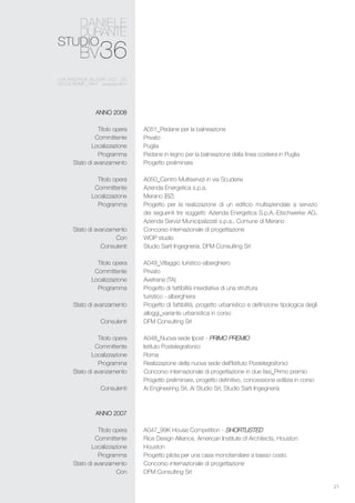 21
A051_Pedane per la balneazione
Privato
Puglia
Pedane in legno per la balneazione della linea costiera in Puglia
Progetto preliminare
A050_Centro Multiservizi in via Scuderie
Azienda Energetica s.p.a.
Merano (BZ)
Progetto per la realizzazione di un edificio multiaziendale a servizio
dei seguenti tre soggetti: Azienda Energetica S.p.A.-Etschwerke AG,
Azienda Servizi Municipalizzati s.p.a., Comune di Merano
Concorso internazionale di progettazione
WOP studio
Studio Sarti Ingegneria, DFM Consulting Srl
A049_Villaggio turistico-alberghiero
Privato
Avetrana (TA)
Progetto di fattibilità insediativa di una struttura
turistico - alberghiera
Progetto di fattibilità, progetto urbanistico e definizione tipologica degli
alloggi_variante urbanistica in corso
DFM Consulting Srl
A048_Nuova sede Ipost - Primo premio
Istituto Postelegrafonici
Roma
Realizzazione della nuova sede dell’Istituto Postelegrafonici
Concorso internazionale di progettazione in due fasi_Primo premio
Progetto preliminare, progetto definitivo, concessione edilizia in corso
Ai Engineering Srl, Ai Studio Srl, Studio Sarti Ingegneria
A047_99K House Competition - Shortlisted
Rice Design Alliance, American Institute of Architects, Houston
Houston
Progetto pilota per una casa monofamiliare a basso costo
Concorso internazionale di progettazione
DFM Consulting Srl
ANNO 2008
Titolo opera
Committente
Localizzazione
Programma
Stato di avanzamento
Titolo opera
Committente
Localizzazione
Programma
Stato di avanzamento
Con
Consulenti
Titolo opera
Committente
Localizzazione
Programma
Stato di avanzamento
Consulenti
Titolo opera
Committente
Localizzazione
Programma
Stato di avanzamento
Consulenti
ANNO 2007
Titolo opera
Committente
Localizzazione
Programma
Stato di avanzamento
Con
 