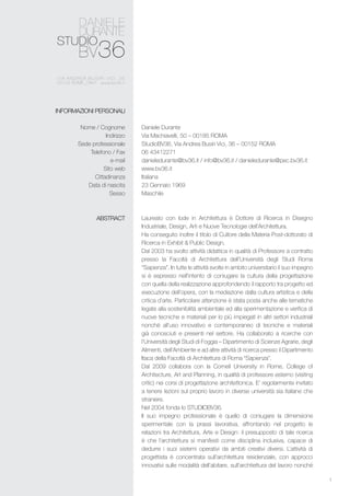 1
Daniele Durante
Via Machiavelli, 50 – 00185 ROMA
StudioBV36, Via Andrea Busiri Vici, 36 – 00152 ROMA
06 43412271
danieledurante@bv36.it / info@bv36.it / danieledurante@pec.bv36.it
www.bv36.it
Italiana
23 Gennaio 1969
Maschile
Laureato con lode in Architettura è Dottore di Ricerca in Disegno
Industriale, Design, Arti e Nuove Tecnologie dell’Architettura.
Ha conseguito inoltre il titolo di Cultore della Materia Post-dottorato di
Ricerca in Exhibit & Public Design.
Dal 2003 ha svolto attività didattica in qualità di Professore a contratto
presso la Facoltà di Architettura dell’Università degli Studi Roma
“Sapienza”. In tutte le attività svolte in ambito universitario il suo impegno
si è espresso nell’intento di coniugare la cultura della progettazione
con quella della realizzazione approfondendo il rapporto tra progetto ed
esecuzione dell’opera, con la mediazione dalla cultura artistica e della
critica d’arte. Particolare attenzione è stata posta anche alle tematiche
legate alla sostenibilità ambientale ed alla sperimentazione e verifica di
nuove tecniche e materiali per lo più impiegati in altri settori industriali
nonché all’uso innovativo e contemporaneo di tecniche e materiali
già conosciuti e presenti nel settore. Ha collaborato a ricerche con
l’Università degli Studi di Foggia – Dipartimento di Scienze Agrarie, degli
Alimenti, dell’Ambiente e ad altre attività di ricerca presso il Dipartimento
Itaca della Facoltà di Architettura di Roma “Sapienza”.
Dal 2009 collabora con la Cornell University in Rome, College of
Architecture, Art and Planning, in qualità di professore esterno (visiting
critic) nei corsi di progettazione architettonica. E’ regolarmente invitato
a tenere lezioni sul proprio lavoro in diverse università sia italiane che
straniere.
Nel 2004 fonda lo studiobv36.
Il suo impegno professionale è quello di coniugare la dimensione
sperimentale con la prassi lavorativa, affrontando nel progetto le
relazioni tra Architettura, Arte e Design: il presupposto di tale ricerca
è che l’architettura si manifesti come disciplina inclusiva, capace di
dedurre i suoi sistemi operativi da ambiti creativi diversi. L’attività di
progettista è concentrata sull’architettura residenziale, con approcci
innovativi sulle modalità dell’abitare, sull’architettura del lavoro nonché
INFORMAZIONI PERSONALI
Nome / Cognome
Indirizzo
Sede professionale
Telefono / Fax
e-mail
Sito web
Cittadinanza
Data di nascita
Sesso
ABSTRACT
 