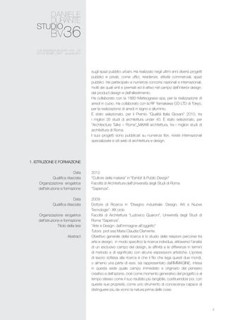 2
sugli spazi pubblici urbani. Ha realizzato negli ultimi anni diversi progetti
pubblici e privati, come uffici, residenze, attività commerciali, spazi
pubblici. Ha partecipato a numerosi concorsi nazionali e internazionali,
molti dei quali vinti e premiati ed è attivo nel campo dell’interior design,
del product design e dell’allestimento.
Ha collaborato con la 1880 Matteograssi spa, per la realizzazione di
arredi in cuoio. Ha collaborato con la RF Yamakawa CO LTD di Tokyo,
per la realizzazione di arredi in legno e alluminio.
È stato selezionato, per il Premio “Qualità Italia Giovani” 2010, tra
i migliori 35 studi di architettura under 40. È stato selezionato, per
“Architecture Talks – Roma”_MAXXI architettura, tra i migliori studi di
architettura di Roma.
I suoi progetti sono pubblicati su numerosi libri, riviste internazionali
specializzate e siti web di architettura e design.
2012
“Cultore della materia” in “Exhibit & Public Design”
Facoltà di Architettura dell’Università degli Studi di Roma
“Sapienza”.
2009
Dottore di Ricerca in “Disegno industriale: Design, Arti e Nuove
Tecnologie”- XX ciclo
Facoltà di Architettura “Ludovico Quaroni”, Università degli Studi di
Roma “Sapienza”.
“Arte e Design: dall’immagine all’oggetto”
Tutors: prof.ssa Maria Claudia Clemente.
Obiettivo generale della ricerca è lo studio delle relazioni percorse tra
arte e design; in modo specifico la ricerca individua, attraverso l’analisi
di un esclusivo campo del design, le affinità e le differenze in termini
di metodo e di significato con alcune espressioni artistiche. L’ipotesi
di lavoro sottesa alla ricerca è che il filo che lega questi due mondi,
o almeno una parte di essi, sia rappresentato dall’IMMAGINE, intesa
in questa sede quale campo immediato e originario del pensiero
creativo e dell’azione, cioè come momento generativo del progetto e al
tempo stesso come il suo risultato più tangibile, costituendosi poi, con
queste sue proprietà, come uno strumento di conoscenza capace di
distinguere più da vicino la natura prima delle cose.
1. Istruzione e formazione
Data
Qualifica rilasciata
Organizzazione erogatrice
dell’istruzione e formazione
Data
Qualifica rilasciata
Organizzazione erogatrice
dell’istruzione e formazione
	 Titolo della tesi
Abstract
 