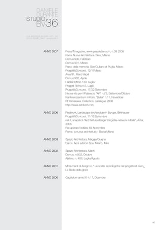 40
Press/Tmagazine, www.pressletter.com, n.09 2008
Roma Nuova Architettura- Skira, Milano
Domus 900, Febbraio
Domus 901, Marzo
Parco della memoria, San Giuliano di Puglia, Marzo
Progetti&Concorsi, 12/17Marzo
Area 91, March/April
Domus 902, Aprile
Habitat Ufficio 139, Luglio
Progetti Roma n.5, Luglio
Progetti&Concorsi, 17/22 Settembre
Nuova vita per il Palaexpo, “AR” n.73, Settembre/Ottobre
Konferenzzentrum in Rom, “Detail” n.11, November
Rf Yamakawa, Collection, catalogue 2008
http://www.exhibart.com
Fieldwork, Landscape Architecture in Europe, Birkhauser
Progetti&Concorsi, 11/16 Settembre
net.it, snapshot-”Architettura design fotografie-network in Italia”, Actar,
2005
Recuperare l’edilizia 49, Novembre
Roma: la nuova architettura - Electa Milano
Spazio Architettura, Maggio/Giugno
L’Arca, Arca edizioni Spa, Milano, Italia
Spazio Architettura, Marzo
Domus, n.852, Ottobre
Abitare, n. 408, Luglio/Agosto
Monumenti di Anagni 4, “ Le scelte tecnologiche nel progetto di riuso_
La Badia della gloria
Capitolium anno IV, n.17, Dicembre
ANNO 2007
ANNO 2006
ANNO 2003
ANNO 2002
ANNO 2001
ANNO 2000
 