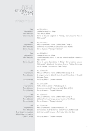 4
a.a. 2012/2013
Laboratorio di Exhibit Design
YAP TEATRO INDIA
Corso di Laurea Magistrale in “Design, Comunicazione Visiva e
Multimediale”
a.a. 2011/2012
Modulo nell’Atelier di Interior, Exhibit e Public Design 2
Sistema di microarchitetture balneari per il Lido di Ostia
Corso di Laurea in “Disegno Industriale”
a.a. 2009/2010
Laboratorio di Public Design
Sistema Museale Urbano: Museo del Tevere all’Arsenale Pontificio di
Ripa Grande
Corso di Laurea Specialistica in “Design, Comunicazione Visiva e
Multimediale” - Interfacoltà Architettura, Scienze Politiche, Sociologia,
Comunicazione - Laboratorio di Public Design
a.a. 2008/2009
Modulo nell’Atelier di Interior, Exhibit e Public Design 3 - B
Il recupero urbano della Porticus Minucia Frumentaria in Via delle
Botteghe Oscure
Corso di Laurea in “Disegno Industriale”
a.a. 2007/2008
Atelier di Interior, Exhibit e Public Design 3 - A
Il recupero urbano dell’insula romana alla Salita del Grillo
Corso di Laurea in “Disegno Industriale”
a.a. 2006/2007
Modulo nell’Atelier di Interior, Exhibit e Public Design 3
Cellula all’interno del campo nomadi situato nel Foro Boario
Corso di Laurea in “Disegno Industriale”
a.a. 2005/2006
Modulo nell’Atelier di Disegno Industriale 5 - D
Concorso per studenti_Wellness & Sport Resort alla Marmolada
Leibniz Universitat Hannover e Technische Universitat Graz
Corso di Laurea in “Disegno Industriale”
Data
Insegnamento
Tema del corso
Corso di laurea
Data
Insegnamento
Tema del corso
Corso di laurea
Data
Insegnamento
Tema del corso
Corso di laurea
Data
Insegnamento
Tema del corso
Corso di laurea
Data
Insegnamento
Tema del corso
Corso di laurea
Data
Insegnamento
Tema del corso
Corso di laurea
Data
Insegnamento
Tema del corso
Organizzazione erogatrice
dell’istruzione e formazione
Corso di laurea
 
