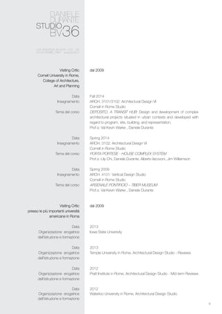 6
dal 2009
Fall 2014
ARCH. 3101/3102: Architectural Design VI
Cornell in Rome Studio
DEPOSITO, A TRANSIT HUB: Design and development of complex
architectural projects situated in urban contexts and developed with
regard to program, site, building, and representation.
Prof.s: Val Kevin Warke , Daniele Durante
Spring 2014
ARCH. 3102: Architectural Design VI
Cornell in Rome Studio
PORTA PORTESE - HOUSE COMPLEX SYSTEM
Prof.s: Lily Chi, Daniele Durante, Alberto Iacovoni, Jim Williamson
Spring 2009
ARCH. 4101: Vertical Design Studio
Cornell in Rome Studio
ARSENALE PONTIFICIO – TIBER MUSEUM
Prof.s: Val Kevin Warke , Daniele Durante
dal 2009
2013
Iowa State University
2013
Temple University in Rome, Architectural Design Studio - Reviews
2012
Pratt Institute in Rome, Architectural Design Studio - Mid term Reviews
2012
Waterloo University in Rome, Architectural Design Studio
Visiting Critic
Cornell University in Rome,
College of Architecture,
Art and Planning
Data
Insegnamento
Tema del corso
Data
Insegnamento
Tema del corso
Data
Insegnamento
Tema del corso
Visiting Critic
presso le più importanti università
americane in Roma
Data
Organizzazione erogatrice
dell’istruzione e formazione
Data
Organizzazione erogatrice
dell’istruzione e formazione
Data
Organizzazione erogatrice
dell’istruzione e formazione
Data
Organizzazione erogatrice
dell’istruzione e formazione
 