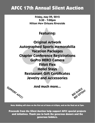 Note: Bidding will close on the first set of items at 6:35pm, and on the final set at 7pm.
Proceeds from the Silent Auction help support AFCC special projects
and initiatives. Thank you to both the generous donors and the
generous bidders.
AFCC 17th Annual Silent Auction
Friday, May 29, 2015
5:30 - 7:00pm
Hilton New Orleans Riverside
SUPPORT AFCC!
BID
EARLY,
BID
OFTEN!
Featuring:
Original Artwork
Autographed Sports Memorabilia
Vacation Packages
Chapter Conference Registrations
GoPro HERO Camera
Fitbit Flex
Hotel Stays
Restaurant Gift Certificates
Jewelry and Accessories
And much more...
 