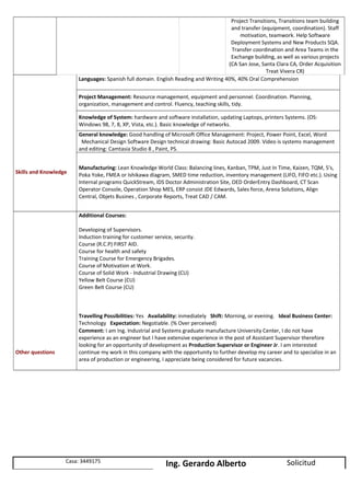 Project Transitions, Transitions team building
and transfer (equipment, coordination). Staff
motivation, teamwork. Help Software
Deployment Systems and New Products SQA.
Transfer coordination and Area Teams in the
Exchange building, as well as various projects
(CA San Jose, Santa Clara CA, Order Acquisition
Treat Vivera CR)
Skills and Knowledge
Languages: Spanish full domain. English Reading and Writing 40%, 40% Oral Comprehension
Project Management: Resource management, equipment and personnel. Coordination. Planning,
organization, management and control. Fluency, teaching skills, tidy.
Knowledge of System: hardware and software installation, updating Laptops, printers Systems. (OS:
Windows 98, 7, 8, XP, Vista, etc.). Basic knowledge of networks.
General knowledge: Good handling of Microsoft Office Management: Project, Power Point, Excel, Word
Mechanical Design Software Design technical drawing: Basic Autocad 2009. Video is systems management
and editing: Camtasia Studio 8 , Paint, PS.
Manufacturing: Lean Knowledge World Class: Balancing lines, Kanban, TPM, Just In Time, Kaizen, TQM, 5's,
Poka Yoke, FMEA or Ishikawa diagram, SMED time reduction, inventory management (LIFO, FIFO etc.). Using
Internal programs QuickStream, IDS Doctor Administration Site, OED OrderEntry Dashboard, CT Scan
Operator Console, Operation Shop MES, ERP consist JDE Edwards, Sales force, Arena Solutions, Align
Central, Objets Busines , Corporate Reports, Treat CAD / CAM.
Other questions
Additional Courses:
Developing of Supervisors.
Induction training for customer service, security.
Course (R.C.P) FIRST AID.
Course for health and safety
Training Course for Emergency Brigades.
Course of Motivation at Work.
Course of Solid Work - Industrial Drawing (CU)
Yellow Belt Course (CU)
Green Belt Course (CU)
Travelling Possibilities: Yes Availability: inmediately Shift: Morning, or evening. Ideal Business Center:
Technology Expectation: Negotiable. (% Over perceived)
Comment: I am Ing. Industrial and Systems graduate manufacture University Center, I do not have
experience as an engineer but I have extensive experience in the post of Assistant Supervisor therefore
looking for an opportunity of development as Production Supervisor or Engineer Jr. I am interested
continue my work in this company with the opportunity to further develop my career and to specialize in an
area of production or engineering, I appreciate being considered for future vacancies.
Casa: 3449175
Ing. Gerardo Alberto Solicitud
 