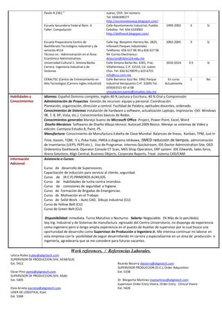 Pavón # 2361 ” Juárez, Chih. Sin número.
Tel: 6566308377
http://escmorelosvesp.blogspot.com/
Escuela Secundaria Federal Núm. 4
Taller: Computación
Calle Ayuntamiento Industrial, Pueblo
Ceballos Tel: 656 6103003
http://delfines4.blogspot.com/
1999-2002 3 Si
Escuela Preparatoria Centro de
Bachillerato Tecnológico Industrial y de
servicios #114
Técnico en : Administración en el Área:
Económico Administrativas
Calle Ing. Benjamín Herrera No. 2825,
Infonavit Parques Industriales
Teléfonos: 656 617 06 39 y 656 617 06
94 Correo Electrónico:
direccion@cbtis114.edu.mx
2002-2005 3 Si
Universidad Cultural C. Simona Barba
Carrera: Ingeniería Industrial y de
Sistemas
Calle Simona Barba No. 6301, Frac.
Villahermosa, C.P. 32510, Cd. Juárez
Chin. Tel. 656 6170070 y 623-6755
info@ccu.com.mx
2010-2014 3.5 Si
CENALTEC (Centro de Entrenamiento en
Alta Tecnología) (Carrera Ingles Industrial)
Calle Barranco Azul No. 5961 Parque
Industrial Aeropuerto C>P. 32695 Tel.
(656)63321-65 al 68
vinculacion.juarez@cenaltec.edu.mx
En curso
Actualmente
1 No
Habilidades y
Conocimientos
Idiomas: Español Dominio completo. Inglés 40 % Lectura y Escritura, 40 % Oral y Comprensión
Administración de Proyectos Gestión de recursos: equipo y personal. Coordinación.
Planeación, organización, dirección y control. Facilidad de Palabra, aptitudes docentes, ordenado.
Conocimientos de Sistemas instalación de hardware y software, actualización Laptops, impresoras. (SO: Windows
98, 7, 8, XP, Vista, etc.). Conocimientos básicos de Redes.
Conocimientos generales Manejo bueno de Microsoft Office: Project, Power Point, Excel, Word
Diseño Mecánico Softwares de Diseño dibujo técnico: Autocad 2009 Básico. Menejo se sistemas de Video y
edición: Camtasia Estudio 8, Paint, PS.
Manufactura: Conocimiento de Manufactura Esbelta de Clase Mundial: Balanceo de líneas, Kanban, TPM, Just In
Time, Kaizen, TQM, 5´s, Poka Yoke, FMEA o diagrama Ishikawa, SMED reducción de tiempos, administración
de inventarios (UEPS, PEPS etc.). Uso de Programas internos Quickstream, IDS Doctor Administration Site, OED
Orderentry Dashboard, Operator Console CT Scan, MES Shop Operation, ERP system JDE Edwards, Sales force,
Arena Solutions, Align Central, Business Objects, Corporate Reports, Treat sistema CAD/CAM.
Información
Adicional
Asistencia a Cursos:
Curso de desarrollo de Supervisores.
Capacitación de inducción para servicio al cliente, seguridad.
Curso de (R.C.P) PRIMEROS AUXILIOS.
Curso de Habilidades de lucha contra incendios.
Curso de comisiones de seguridad e higiene.
Curso de Formación de Brigadas de Emergencias.
Curso de Motivación en el Trabajo.
Curso de Solid Work - Auto CAD, Dibujo Industrial (CU)
Curso de Yellow Belt (CU)
Curso de Green Belt (CU)
Disponibilidad: inmediata. Turno Matutino o Nocturno. Salario: Negociable. (% Más de lo percibido)
Soy Ing. Industrial y de Sistemas de manufactura egresado del Centro Universitario, no dispongo de experiencia
como ingeniero pero si tengo amplia experiencia en el puesto de Auxiliar de supervisor por lo cual busco una
oportunidad de desarrollo como Supervisor de Producción o Ingeniero Jr. Me interesa continuar mi laborar en
esta empresa con la posibilidad de seguir desarrollando mi carrera y especializarme en un área de producción o
ingeniería, agradecería que se me considere para futuras vacantes.
Work references. / Referencias Laborales.
Leticia Rubio lrubio@aligntech.com
SUPERVISOR DE PRODUCCION (VIV, AFAB/SLA)
Ext. 5412
Oscar Pino opino@aligntech.com
SUPERVISOR DE PRODUCCION (VIV, Afab)
Ext. 5405
Elvia Arrieta earrieta@aligntech.com
LIDER DE LOGISTICA, iCast
Ricardo Becerra rbecerra@aligntech.com
SUPERVISOR PRODUCCION (O.E.), Order Adquisition
Ext. 5338
Dr. Margarita Martinez mamartinez@aligntech.com
Supervisor Order Entry Vivera, Order Entry - Clinical Vivera
Ext. 5426
Ext. 5304
 