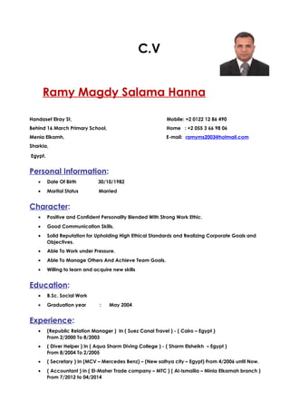 C.V
Ramy Magdy Salama Hanna
Handaset Elray St, Mobile: +2 0122 12 86 490
Behind 16 March Primary School, Home : +2 055 3 66 98 06
Menia Elkamh, E-mail: ramyms2003@hotmail.com
Sharkia,
Egypt.
Personal Information:
• Date Of Birth 30/10/1982
• Marital Status Married
Character:
• Positive and Confident Personality Blended With Strong Work Ethic.
• Good Communication Skills.
• Solid Reputation for Upholding High Ethical Standards and Realizing Corporate Goals and
Objectives.
• Able To Work under Pressure.
• Able To Manage Others And Achieve Team Goals.
• Willing to learn and acquire new skills
Education:
• B.Sc. Social Work
• Graduation year : May 2004
Experience:
• (Republic Relation Manager ) In ( Suez Canal Travel ) - ( Cairo – Egypt )
From 2/2000 To 8/2003
• ( Diver Helper ) In ( Aqua Sharm Diving College ) - ( Sharm Elsheikh – Egypt )
From 8/2004 To 2/2005
• ( Secretary ) In (MCV – Mercedes Benz) – (New salhya city – Egypt) From 4/2006 until Now.
• ( Accountant ) in ( El-Maher Trade company – MTC ) ( Al-Ismailia – Minia Elkamah branch )
From 7/2012 to 04/2014
 