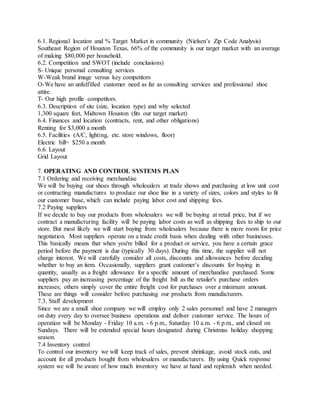 6.1. Regional location and % Target Market in community (Nielsen’s Zip Code Analysis)
Southeast Region of Houston Texas, 66% of the community is our target market with an average
of making $80,000 per household.
6.2. Competition and SWOT (include conclusions)
S- Unique personal consulting services
W-Weak brand image versus key competitors
O-We have an unfulfilled customer need as far as consulting services and professional shoe
attire.
T- Our high profile competitors.
6.3. Description of site (size, location type) and why selected
1,300 square feet, Midtown Houston (fits our target market)
6.4. Finances and location (contracts, rent, and other obligations)
Renting for $3,000 a month
6.5. Facilities (A/C, lighting, etc. store windows, floor)
Electric bill= $250 a month
6.6. Layout
Grid Layout
7. OPERATING AND CONTROL SYSTEMS PLAN
7.1 Ordering and receiving merchandise
We will be buying our shoes through wholesalers at trade shows and purchasing at low unit cost
or contracting manufactures to produce our shoe line in a variety of sizes, colors and styles to fit
our customer base, which can include paying labor cost and shipping fees.
7.2 Paying suppliers
If we decide to buy our products from wholesalers we will be buying at retail price, but if we
contract a manufacturing facility will be paying labor costs as well as shipping fees to ship to our
store. But most likely we will start buying from wholesalers because there is more room for price
negotiation. Most suppliers operate on a trade credit basis when dealing with other businesses.
This basically means that when you're billed for a product or service, you have a certain grace
period before the payment is due (typically 30 days). During this time, the supplier will not
charge interest. We will carefully consider all costs, discounts and allowances before deciding
whether to buy an item. Occasionally, suppliers grant customer’s discounts for buying in
quantity, usually as a freight allowance for a specific amount of merchandise purchased. Some
suppliers pay an increasing percentage of the freight bill as the retailer's purchase orders
increases; others simply cover the entire freight cost for purchases over a minimum amount.
These are things will consider before purchasing our products from manufacturers.
7.3. Staff development
Since we are a small shoe company we will employ only 2 sales personnel and have 2 managers
on duty every day to oversee business operations and deliver customer service. The hours of
operation will be Monday - Friday 10 a.m. - 6 p.m., Saturday 10 a.m. - 6 p.m., and closed on
Sundays. There will be extended special hours designated during Christmas holiday shopping
season.
7.4 Inventory control
To control our inventory we will keep track of sales, prevent shrinkage, avoid stock outs, and
account for all products bought from wholesalers or manufacturers. By using Quick response
system we will be aware of how much inventory we have at hand and replenish when needed.
 