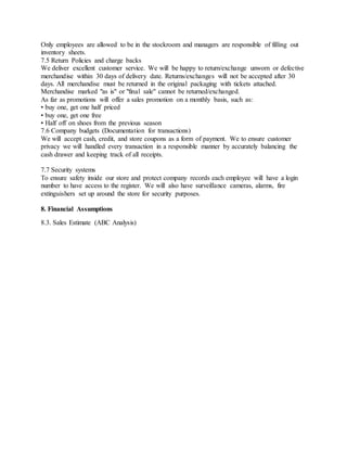 Only employees are allowed to be in the stockroom and managers are responsible of filling out
inventory sheets.
7.5 Return Policies and charge backs
We deliver excellent customer service. We will be happy to return/exchange unworn or defective
merchandise within 30 days of delivery date. Returns/exchanges will not be accepted after 30
days. All merchandise must be returned in the original packaging with tickets attached.
Merchandise marked "as is" or "final sale" cannot be returned/exchanged.
As far as promotions will offer a sales promotion on a monthly basis, such as:
• buy one, get one half priced
• buy one, get one free
• Half off on shoes from the previous season
7.6 Company budgets (Documentation for transactions)
We will accept cash, credit, and store coupons as a form of payment. We to ensure customer
privacy we will handled every transaction in a responsible manner by accurately balancing the
cash drawer and keeping track of all receipts.
7.7 Security systems
To ensure safety inside our store and protect company records each employee will have a login
number to have access to the register. We will also have surveillance cameras, alarms, fire
extinguishers set up around the store for security purposes.
8. Financial Assumptions
8.3. Sales Estimate (ABC Analysis)
 