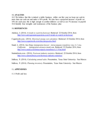 10. ANALYSIS
10.3 We believe that this is indeed a viable business; within our first year we keep our cash in
more than our cash out and make a 50% profit. We also have a projected increase of profit set
10% for each year; this is high enough to combat inflation as well as our 3% increase in payroll.
10.4 Identify four strengths and weaknesses of the business plan
10. REFERENCES
Adelson, J. (2014). 4 trends to watch in footwear. Retrieved 22 October 2014, from
http://www.askingsmarterquestions.com/4-trends-to-watch-in-footwear/
Csgnetwork.com. (2014). Electrical energy cost calculator. Retrieved 22 October 2014, from
http://www.csgnetwork.com/elecenergycalcs.html
Snaid, L. (2014). San Deigo immigration lawyer - intracompany transferee visa, L-1 visa,
California immigration attoneys.snaid.com. Retrieved 22 October 2014, from
http://www.snaid.com/Intracompany-transferee-L-1-Visa.html
Statisticbrain.com. (2014). Footwear industry statistics. Retrieved 22 October 2014, from
http://www.statisticbrain.com/footwear-industry-statistics/
Sullivan, P. (2014). Calculating annual sales. Presentation, Texas State University- San Marcos
Sullivan, P. (2014). Planning inventory. Presentation, Texas State University- San Marcos
11. APPENDIXES
11.1 Profit and loss
 