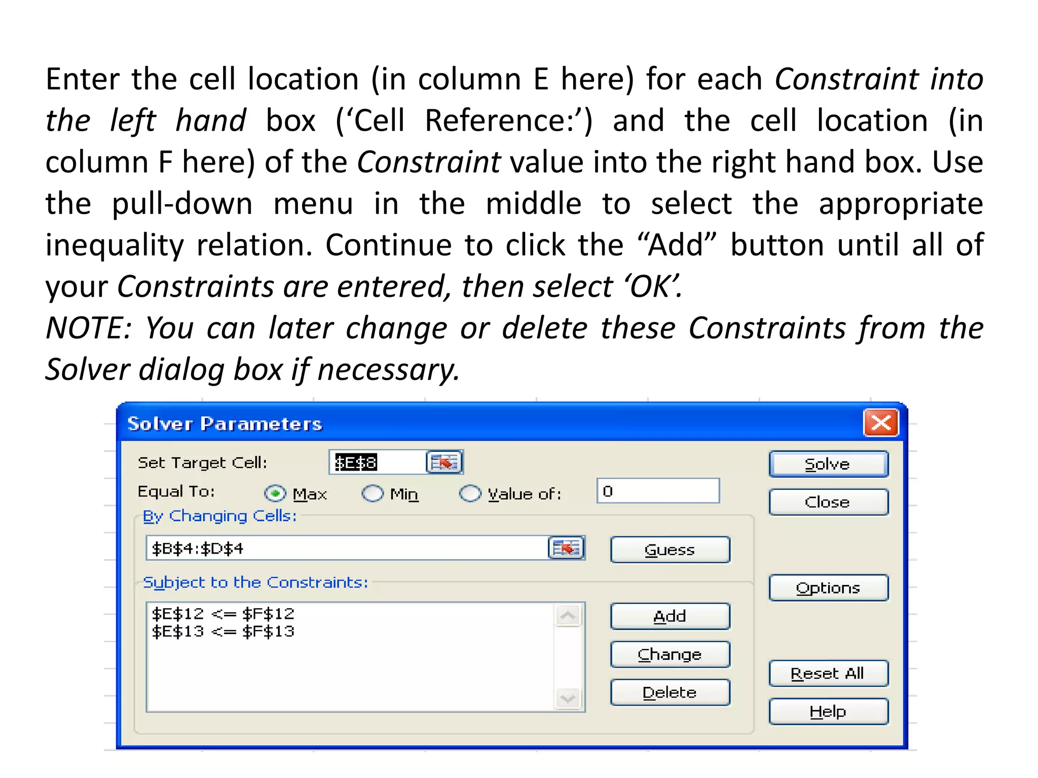 Enter the cell location (in column E here) for each Constraint into
the left hand box (‘Cell Reference:’) and the cell location (in
column F here) of the Constraint value into the right hand box. Use
the pull-down menu in the middle to select the appropriate
inequality relation. Continue to click the “Add” button until all of
your Constraints are entered, then select ‘OK’.
NOTE: You can later change or delete these Constraints from the
Solver dialog box if necessary.
 