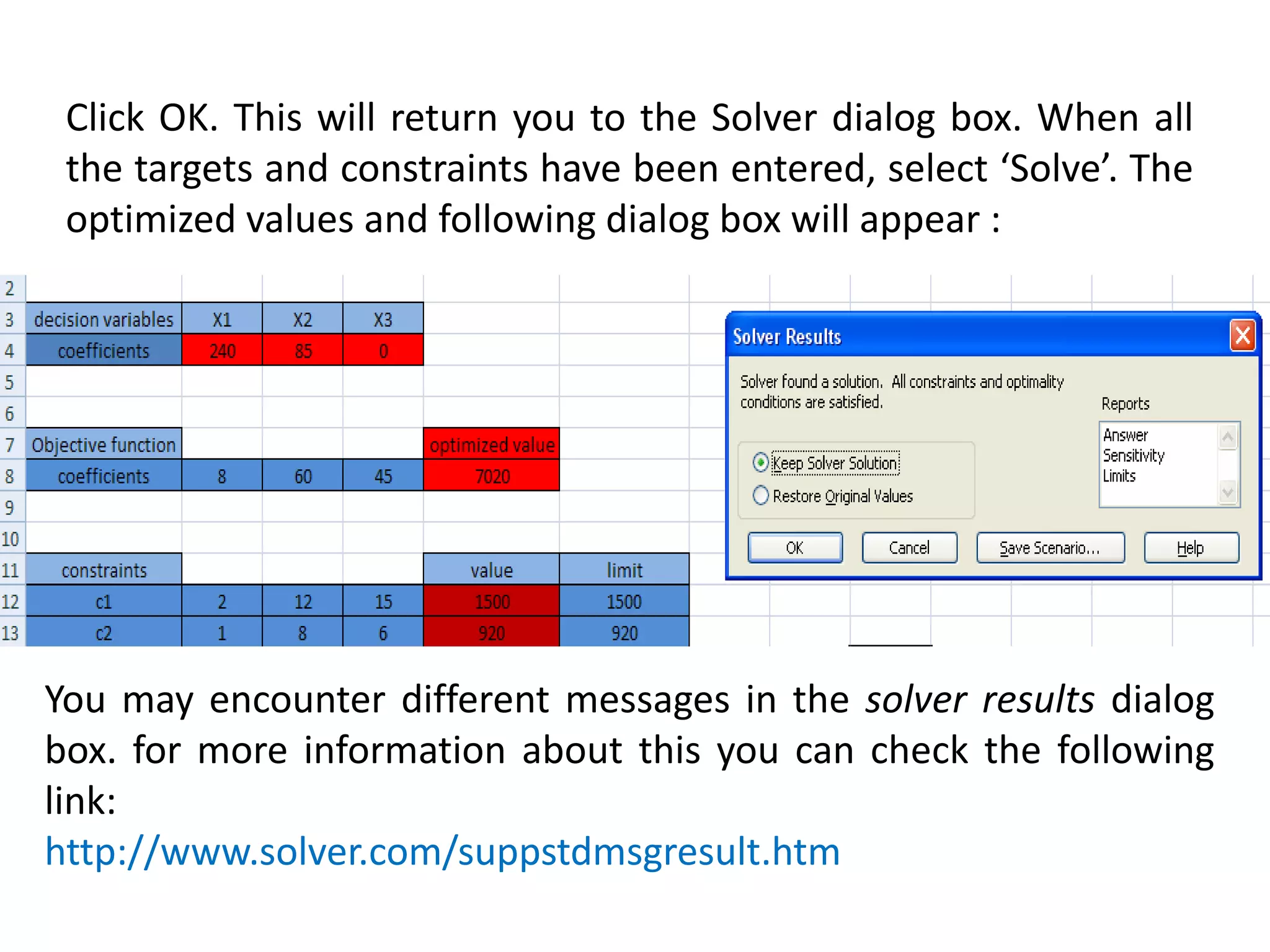 Click OK. This will return you to the Solver dialog box. When all
the targets and constraints have been entered, select ‘Solve’. The
optimized values and following dialog box will appear :
You may encounter different messages in the solver results dialog
box. for more information about this you can check the following
link:
http://www.solver.com/suppstdmsgresult.htm
 