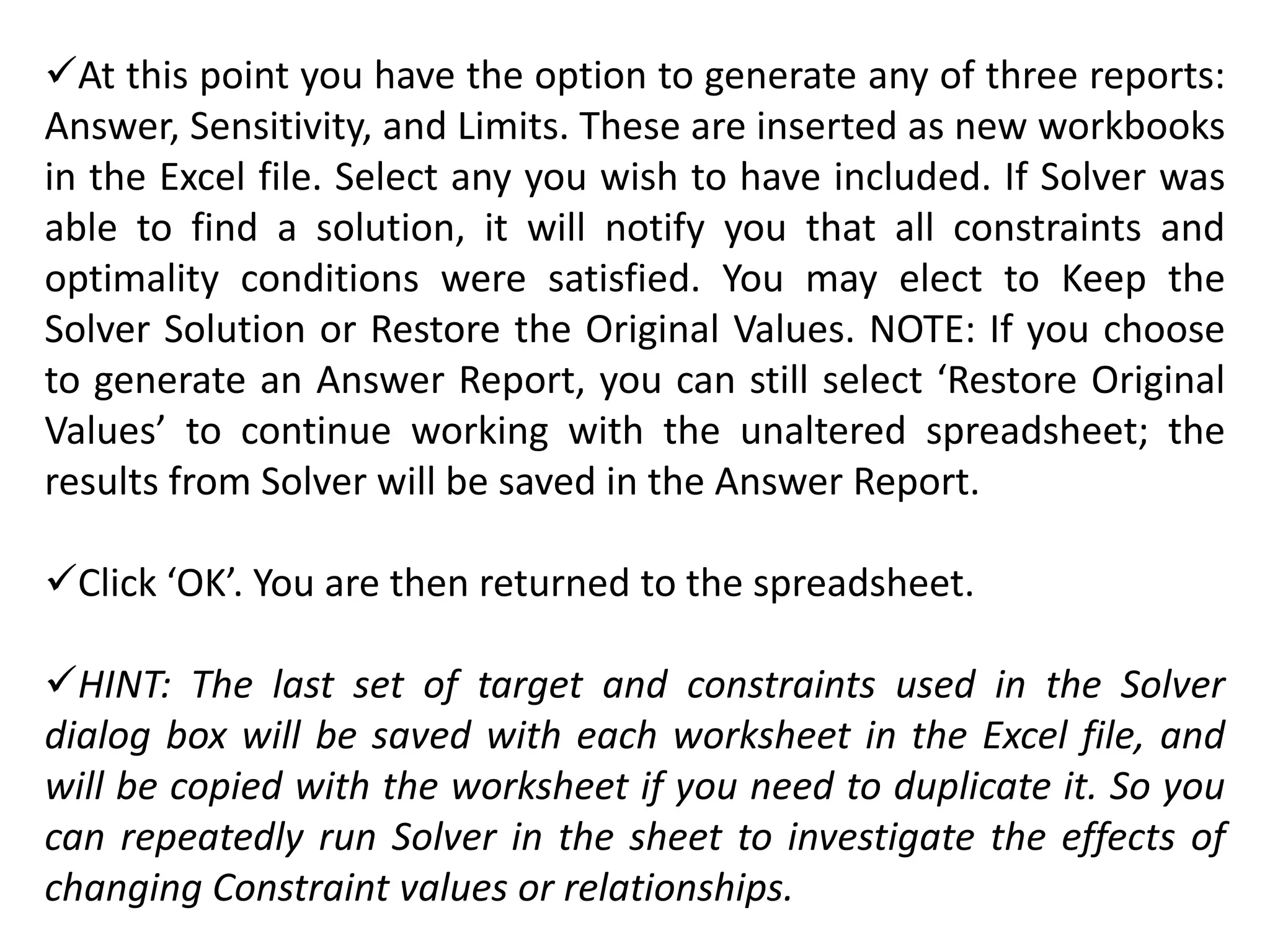 At this point you have the option to generate any of three reports:
Answer, Sensitivity, and Limits. These are inserted as new workbooks
in the Excel file. Select any you wish to have included. If Solver was
able to find a solution, it will notify you that all constraints and
optimality conditions were satisfied. You may elect to Keep the
Solver Solution or Restore the Original Values. NOTE: If you choose
to generate an Answer Report, you can still select ‘Restore Original
Values’ to continue working with the unaltered spreadsheet; the
results from Solver will be saved in the Answer Report.
Click ‘OK’. You are then returned to the spreadsheet.
HINT: The last set of target and constraints used in the Solver
dialog box will be saved with each worksheet in the Excel file, and
will be copied with the worksheet if you need to duplicate it. So you
can repeatedly run Solver in the sheet to investigate the effects of
changing Constraint values or relationships.
 