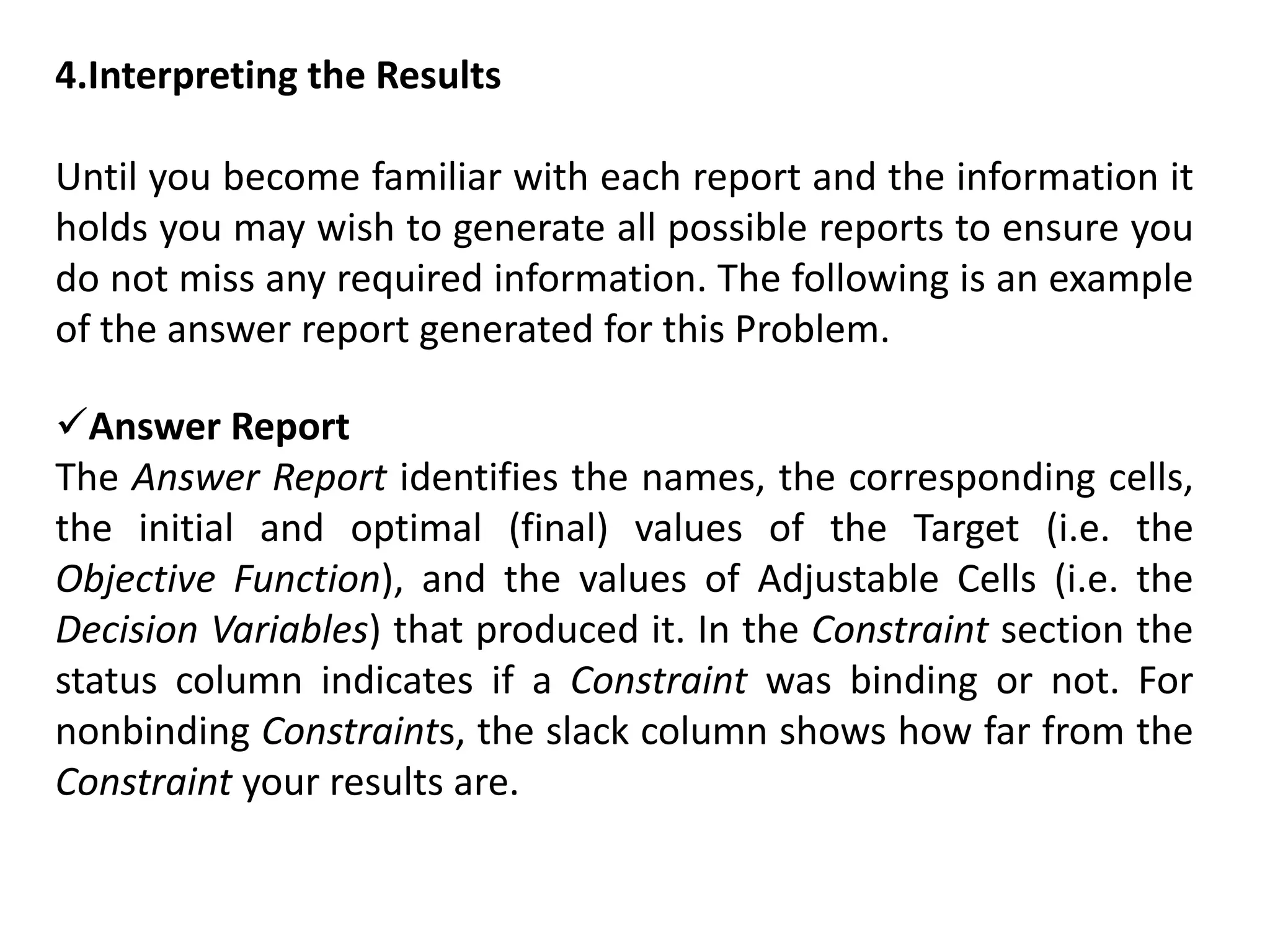 4.Interpreting the Results
Until you become familiar with each report and the information it
holds you may wish to generate all possible reports to ensure you
do not miss any required information. The following is an example
of the answer report generated for this Problem.
Answer Report
The Answer Report identifies the names, the corresponding cells,
the initial and optimal (final) values of the Target (i.e. the
Objective Function), and the values of Adjustable Cells (i.e. the
Decision Variables) that produced it. In the Constraint section the
status column indicates if a Constraint was binding or not. For
nonbinding Constraints, the slack column shows how far from the
Constraint your results are.
 