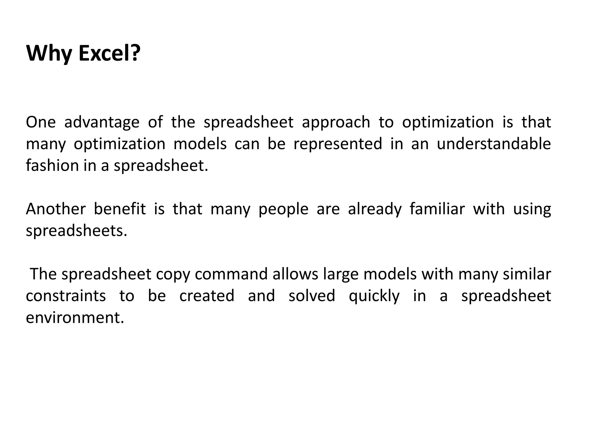 Why Excel?
One advantage of the spreadsheet approach to optimization is that
many optimization models can be represented in an understandable
fashion in a spreadsheet.
Another benefit is that many people are already familiar with using
spreadsheets.
The spreadsheet copy command allows large models with many similar
constraints to be created and solved quickly in a spreadsheet
environment.
 