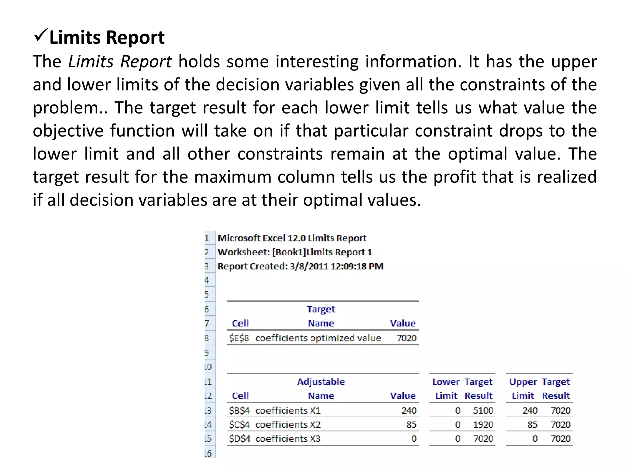 Limits Report
The Limits Report holds some interesting information. It has the upper
and lower limits of the decision variables given all the constraints of the
problem.. The target result for each lower limit tells us what value the
objective function will take on if that particular constraint drops to the
lower limit and all other constraints remain at the optimal value. The
target result for the maximum column tells us the profit that is realized
if all decision variables are at their optimal values.
 