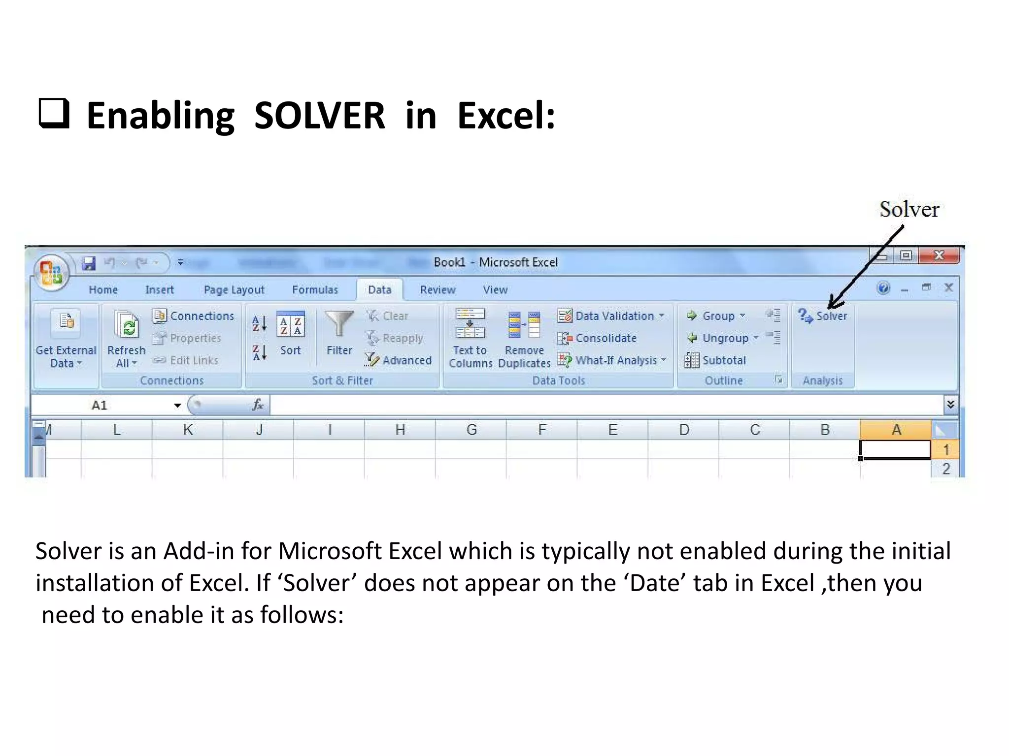  Enabling SOLVER in Excel:
Solver is an Add-in for Microsoft Excel which is typically not enabled during the initial
installation of Excel. If ‘Solver’ does not appear on the ‘Date’ tab in Excel ,then you
need to enable it as follows:
 