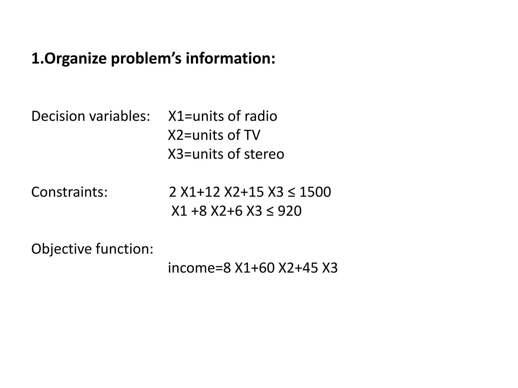 1.Organize problem’s information:
Decision variables: X1=units of radio
X2=units of TV
X3=units of stereo
Constraints: 2 X1+12 X2+15 X3 ≤ 1500
X1 +8 X2+6 X3 ≤ 920
Objective function:
income=8 X1+60 X2+45 X3
 