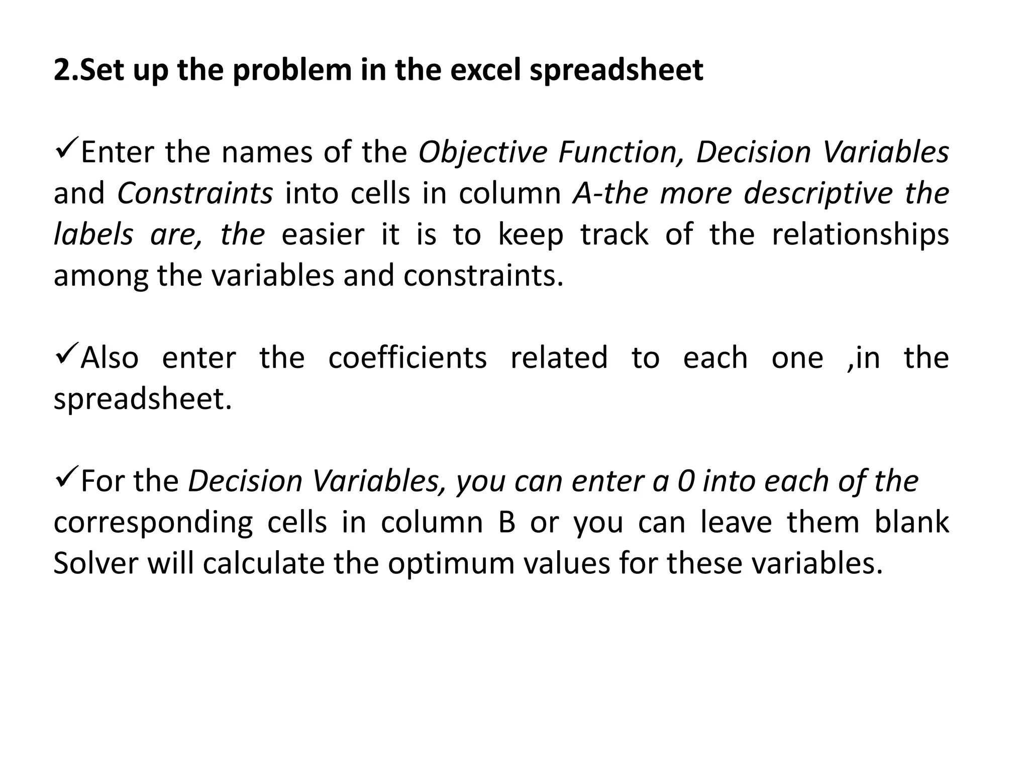 2.Set up the problem in the excel spreadsheet
Enter the names of the Objective Function, Decision Variables
and Constraints into cells in column A-the more descriptive the
labels are, the easier it is to keep track of the relationships
among the variables and constraints.
Also enter the coefficients related to each one ,in the
spreadsheet.
For the Decision Variables, you can enter a 0 into each of the
corresponding cells in column B or you can leave them blank
Solver will calculate the optimum values for these variables.
 