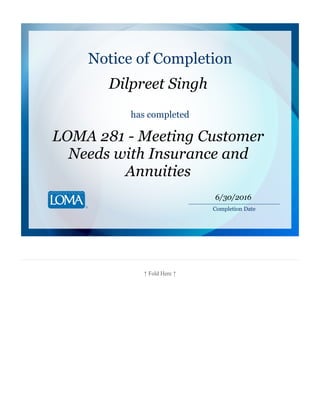 ↑ Fold Here ↑
Notice of Completion
Dilpreet Singh
has completed
LOMA 281 - Meeting Customer
Needs with Insurance and
Annuities
________________________
Completion Date
6/30/2016
 